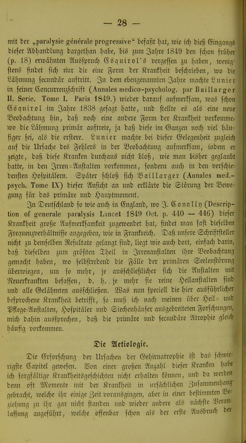 mit ber „paralysie generale progressive 6cfaj?t \)at, ivie id) bie| SingauA-? biefcr 5ibl)anblim3 bargetl^an \)aU, hi^ jmn 3«t)re 1849 ben \d)on früi^cv (p. 18) erii)äl)nten Shtsf^jrud) ß^quirol'ig t>crgcffcu ju fraßen, \mnc\ [teng fiubet fii^ nur bic eine gönn ber llranff)eit 6c[d;vieben, m bic Säl)mimg fecunbdr auftritt, 3n bem etjeitgeiimmten 3af;re ma(i)te ßiiuicr in feiner (5oncurmi5ftf;rift (Annales medico-psycholog. par Baillarger II. Serie. Tome I. Paris 1849.) uneber baranf anfmevffam, wci§> fd}pn ©^qnirol im Saljre 1838 gefagt I^attc, nnb fteUte e^ a{§ eine neue Seobod)tmig I;in, ba^ nod) eine anbere j^orm ber STanft)eit borfommc/ wo bie Sdt;mnng ^.nimär auftrete^ ja boj3 biefc im ©anjen noc^ toiet häu- figer fei, aU bic crftere. Sanier mad)te bei biefer ®elegent;eit jng(eid) auf bie Urfad}e be§ §el)ler§ in ber 33eol3ad)tung aufmerffam, inbem er jeigte, bafj biefe franfen burd;aug nid;t t»Io^, iüie man 6i§l)er geglautt Ijtttte, in ben 3rren; 9(nftaltcn i^orfonmien, fonbern and; in ben ijer)d)ic' benftcn .'pofpitdkrn. ©pater fdjlop \id) 33ainarger (Annales med.- psych. Tome IX) biefer 9fnfid)t an nnb erffärte bie ©törung ber 33en)c gung ffir ba§ primdre nnb .^auptntoment. 3n ©euifdilanb fo unc andj in ©nglanb, m 3. (Sonolü) (Descrip- tion of generale paralysis Lancet 1849 Oct. p. 440 — 4463 ''^'''''^^ Stanfljcit gro^e 3(ufmer!famfeit jugeu^enbct Ijai, ^nbet man faft biefclBcn grequenjöerl)dltniffe angegeben, Wie in granfrcid}. ®a| nnfcre (Sc^riftftencr nid}t jit bentfelten Sftefultatc gelangt finb, liegt nne and) bort, einfad) barin, ba^ biefelben jum grofjtcn 3:l;eil in ^rrcnan^alten il;re 33eoba(htun;i gemad)t l^abeu, U^o felbfircbenb bic gdllc ber ^jrimdrcn ©eclenftcrund überunegen, um fo mcl^r, je anöfd;lie^Ud)er fid) bie ?fnftaltcu uut 9?euerfranften befaffen, b. 1;. je mel)r fie reine ipeilanftalten finb tnib alfe ©eldl^mtcn angfd}rief3en. älsag nun fpecicrt bie bier augfiU^rlic^cv bef))roi^eue tranff^eit betrifft, fo nnip id) nad) meinen über .C^eif; uut 5pflege=9(nftaltcn, i^-iof).ntdler nnb eied^enbdufer ausgebreiteten g-orfd)uugen, mid) baljin augfpred)en, ba| bie primdvc nnb fccnnbdrc 9(tro))I)ie glcid) f)dufig oorfommen. S5ic aictiologic. Sie @rforfd)ung ber llrfad}cn ber ©cljirnatropbic ift bat^ fdiunc^ rigftc Gapitef gcioefcn. a>on einer großen 'JfnjabI biefer J^ranfen babe ic^ forgfditige tranfl)eitögefd)td}tcn nid)t crbalten fönncn, unb ba n^crbett bcnn oft 9-1?omoute mit ber .ftraid=f)cit in urfdd)ttd)en .ßufanuneubanä' gebrad)t, mid)c \l)x einige |]cit voraut^gingcn, aber in einer beftinmitcn 2?c» ,^ieT)ung ,^u ii;r gar nid)t ftanbcn unb UM'ebcr aubcrc al^ ndd)ftc SJcran? laffung angcfiit;rt, U^eld^c offenbar fd;on al»? ber erftc JlnSbriid) ber