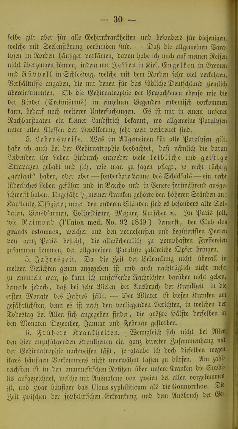 felße gilt atcv für alk (BdjixnhanUjäten iinb Bcjoubers für biejeuigen, wääjc mit ©eefcnftüniug l^crbunbcii finb. — Xa\i bio attgcuieincu 'üßaxa It)fen im 9Zorbcn f}ciii[igcv üovMiiicu, bauou I^ak id) mid) auf iiieiiieii 9k'iicii niä)t iiBcvjeucjeu Knucn, iubem mir 3»ej[cn in Äiel, Sngclf eu in a3remcii nnb 9^11))eil in <Sd)Ic6luig, wMjo. mit bem SJorben fel;r Diel uerfeljrcn, 3SerI;äItniffe angaben, bie mit bcnen für baä füblid^e 2)ent)d)Ianb ^iemtid) üBereinftinnnten. Dh bie ©eI)irnatropI)te ber ©nvadjfenen eteufo >t>ie bie ber ßinber (6retini:§mu§) in einzelnen ©egenben enbemifd) ijorfonuncu fann, Bebarf nod) weiterer Unterfud)imgen, @g ift mir in einem nnferev 9^ad)tarftaaten ein fleiner Öanbftrid) Befannt, iüo allgemeine ^aralnfcn unter allen Staffen ber ^eBölfcriing fcl)r mit üerGreitet finb. 5. 8e 6 eng weife. . 3[ßa§ im 9lllgemeinen fi'ir alle ^araUjfen gilt, l;a6e id) and) tci ber ®el;irnatropl)ie 6eD6ad)tet, ba^ ncimlid) bie baraii Seibenben il;r Cekn l;inbnrd) entweber Diele leiblid)e nnb geiftige Strapaljen gel;al)t nnb fid), wie man jn fagen ))flcgt, fo red)t tüd)ti;-i „geplagt l)aben, ober aber —• fonbcrBare Sanne bc:§ ®d)idfalii? — ein xeän lübcrlidjef^ SeBcn gcfül)rt unb in ^acd)o nnb in ä^enerc fortwäl^renb an6C(c fd}Weift i)abm. Ungcfdl^r '/s meiner Sranten geljörte ben l)öl)ercn Stdnbeu an; STauffeute, Dffixiere; unter ben anbercn ©tauben finb eö BcfonberiS alte Sol^ baten, ©enäb'armeu, ^ßclijeibiener, ?[)fct;ger, ft'utfd^er k. 3n ^aris feil, wie 9i'aimcnb (l'ünion med. No. 92 1849.) Bcmerft, ber (StuB des grands eslomacs, Weld}er auiS ben bornel^mflen unb Begütcitften S^exxm üon gan^ ^arig beftel;t, bie allwöd^entlid) jn pom^.vijaften greffercieii äufammcn fornmcn, ber allgemeinen ^arali)fe 3al)lrcid)e Dpfcr Bringen. 5. .3al;rcgjeit. ®a bie Qtit ber ©rfranfung nidjt üBeraU in meinen 33erid)ten genau angegeBeu ift nnb and) nae^trdglid) nid)t mcBr ju ermitteln ivar, fo fann id) umfaffcube 9iad)rid)ten barüBer nid)t ge&en, Bemerfe jebod), baf3 Bei fel;r Siiclen ber StnsBrnd) ber ilranft)cit in bie erften 9)Zonate bcä 3al;re§ fallt. — ®er SEintcr ift biefcn Sranfen am gefät)rlict)ften, benn e§ ift nad) ben üorliegcnben 93erid}ten, in weld)en ber Sobegtag Bei Stilen fid) angcgcBen finbet, bie gröjjte i>dlftc berfelBen in ben Sttouateu ©ejeiuBer, 3annar unb geBruar geftorBen. j 0. grüBerc tranfl)eiteu. SBeunglcid) fid) nid)t Bei ;Mcia ben l)icr an.yifüljreubcn StranfIvetten ein gan3 birccter 3i'f^if^'''f5 ''^ ber @el)irnatrüpl)io nad)Wcifen Idfjt, fo-glauBc idi bod) biefelBen wegen iBreg l;dufigcu äsorfommcng nid)t uncrwdl^nt laffcn ju bürfen. Slm jaljl- rcid;ften ift in ben auamucftifd;en ^lotitjen üBcr nnferc ih-anfcn bie eupB^' lig aufgcjeidjnct, u*cld}e mit 3(uönal;me üon sweien Bei allen Dorgctcnuiien ift, unb 5War l)dufigcr baS Ulcus syphiliticum cili bie Gonnorrhoe. ®i« 3eit 3Wifd)cn ber f^)jl)ilitifd;eu .©rlraufnug unb bem SluijBrnd; ber
