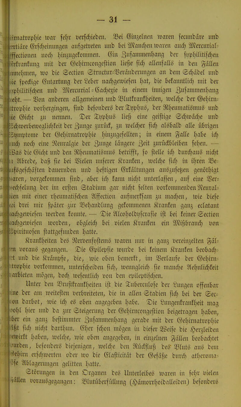 -niatropljie umv ^djx Derfrf^iebcu. 33ei ®inse(non tuaren fecunbäre imb fn-tidve ©rfi-f^eiiuingcii aufvjeh'eten imb t>ei ä>Jand)eu mxm aiiä) ^Oicixitriars 'ffectuMicii wä) I)iujitc5cfoiiiiiien. (Sin ^[«^^J'i'HT bcr fi)p[)i(iti[d)eii ()jrfvanfuuci mit ber (sJel^ivnconcjeftiüu liepc [id) a[(cnfattö in beu gädeii MUK'I;nien, tue bic (Sectton £h-uctiuv5?cväubmtngeu an bem <Bd)äM unb ic fpcdii^e (vntartimg ber ^ekr nadjgeunefeu l)at, bie Befnnutlid) mit ber )pI)iUtifd)cii unb 53iercurial; ßad)ejie in einem inniijen 3['i»iienf)ang «e§t. — ^8on anberen nUgcmeinen nnb 93Iutfranf()eiten, iweld^c ber ®el)irn= -op\)k i^crl^ercjingen, [inb kfonbcrä ber Sii^pI^n^S, ber 9tf)cumati^onuig nnb le ®id)t jn nennen. ^Der 3:i)pI)uS lief} eine geiftige Qä)\v>adK unb 5d)tverBewec;lid)fcit ber Qm^c suritd, jn trtc(d)er fid) aUbalh alk übrigen 5l)mptome ber ÖeI)irnatrovi)ie T^injugefeflten; in einem gaUc Ijahc id; ud) nod) eine 9feuralgie ber B^^W I^i9ere Qdt suri'tdWeiljen fel;en. — bie ©idjt unb ben 9if;enmatiöuut^ betrifft, fleUc id; bnrd)anij uid)t i 2(6rebe, bap fie bei Stielen unferer ^iranfen, u>cld)e fid; in {f;ren 33e; .if:ggefd)dften bauernben unb t;eftigen ßrfditnngen aus^ytfe^en genötl)igt #aren, r»orgefommen finb, aber id) fann nid)t nnterlaffen, auf eine SSer? ed)iclung bcr im crften ©tabium gar uid}t feiten norfonnnenben Steural^ iten mit einer vi)eumatifd)cn 9lffection aufmerffam ju mad;en, iuie biefe ii brei mir f:päter jur 33ef)anbümg gefonnnenen ^^ranfen ganj eclatant flad^geunefen iverben fonnte. — ®ie 9iIcoI)o(bi)fcrafie ift bei feiner «Section 5d;geune|en uunten, obgleid; bei Dielen ^Jranfen ein $Oiif?braiuT) Den ))irituofen ftattgefunbcn Ijatte. ih'anfl)eiten bes 5)ferDenfi)ftemö iDaren nur in ganj Dereinjelten %äU n Dorau^o -gegangen. ®ie ßpilepfie iwurbe bei feinem 5?ranfen h^ohady^ 't imb bie Krämpfe, bie, Une eben bemerft, int 3Serlanfe ber ©el)irn; tropl)ie Dorfonnncn, unterfd^eibcn fid), tvenngleid) fie mand)e 9(el;nlid)feit arbieten mögen, bod) wcfentlid) m\ ben cpileptild)cn. Unter ben 23ruftfranfl)eiten ift bie Subercnlofe ber Hungen offenbar M ber am weitejlen Verbreiteten, bie in alkn ©tabicn fid) bei ber (Sec= on barbot, \m id) eS oben angegeben I)abe. ■Die ^ungenfranff;eit mag ^ol;l l;ier unb ba jur Steigerung ber ©el;irncongeftioii beigetragen I)aben, ber ein gan^ beftimmter 3ufammcnl;ang gerabe mit ber ©cI)irnatropl)ie i^t fid) uid)t bartl)un. @l)cr fd)on mögen in biefer äßeifc bic .S^erjlcibcn mirft l)(ibcn, ioeld)e, ioic oben angegeben, in einzelnen fallen beobad)tct nirben, bcfonberi^ bicjenigcn, tueld)e ben 9iüdfaif5 beö'a3lut^ auS bem '^el)irn crfd)ioertcn ober \\)o bie ßlafticitcit ber ©efäfje burd) atlicroma-- 3fe 9lbtagernngen gelitten I)atte. Störungen in ben lOrganen be^ Unterleiber ioaren in fel)r otelen säflen «orausigegangcn: ^ölutitbcrfüllung (i>dmorrl)oibaUeiben) befonbere