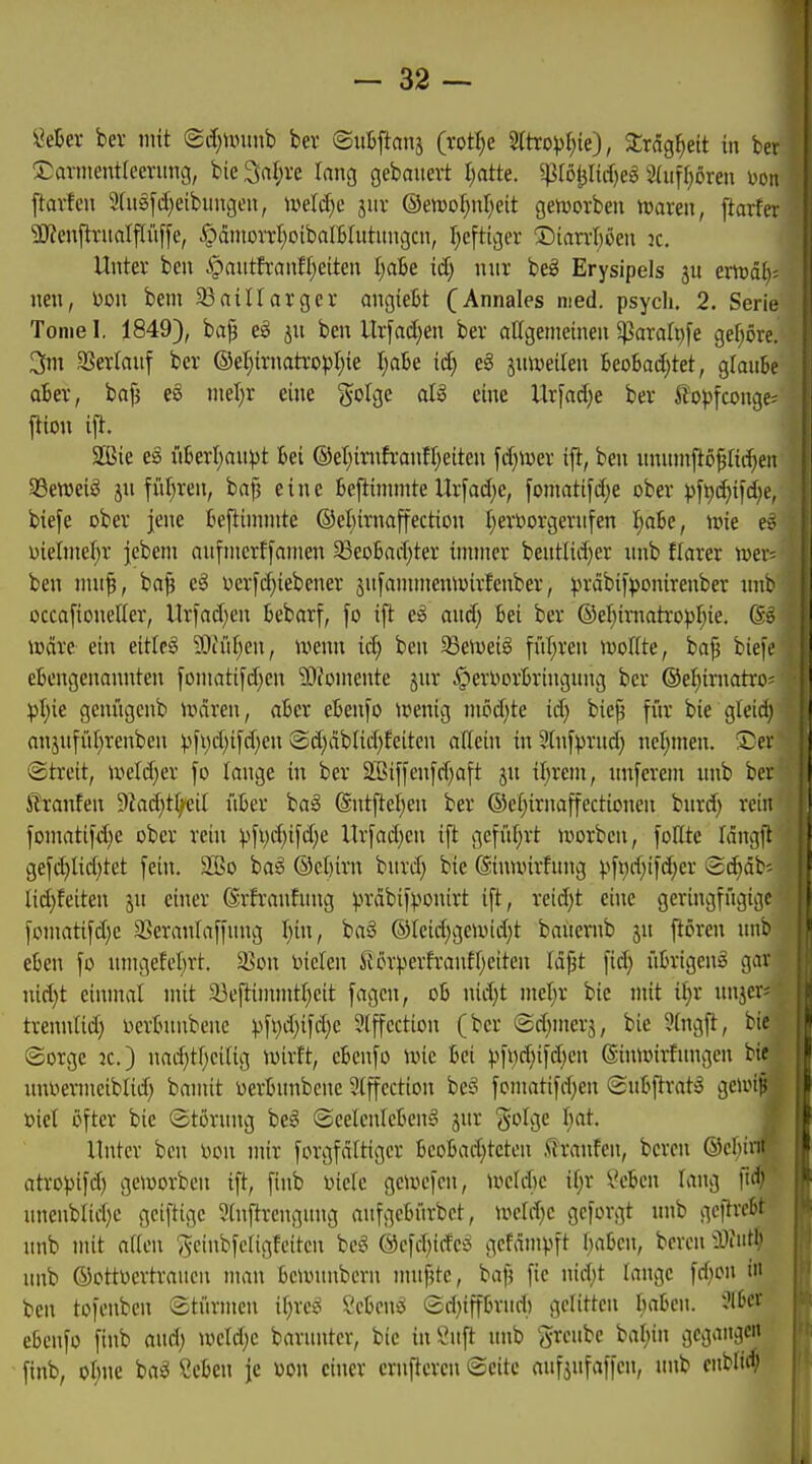 ^eter ber mit (2i!)Uniiib bev ©uBfians (rott^e 2too^)l)ie), Srag^ett in S^avnientfcenmg, bie 3al;re lang gebauert l)atk. gJIöjjIidjeg 2(uf{)ören i^oii ftarfcn 9(u3[d)eibiingen, iveli^e jiir ©emoI)nr)eit genjorben twaren, ftarfei 5D?cnflTitaIfIü[fe, §cintoiTt;oibaIBItttitngcn, I;cfttger ®iarrl)öen k. Unter ben §antfranfl)eiten t)aBe id; nnr bei Erysipels jn emdl)= nen, Don bem SBaillarger angieBt (Annales med. psych. 2. Serie Toniel. 1849), ba^ ju ben Urfad)en bev aKgemeinen ^arah)[e gef;ove. 3nt SSevtauf ber ®eI}irnatropt;ie l)aU iä) e§ juiveilen BeoBad}tet, glanbe aUx, bo^ es nieljr eine ^^olge al§ eine Ur[ad}e bev ^^opfconge; ftion ifl. SSSie e§ ü6evl;an))t Bei ®eI)ivnfvonn}eiten fd}\v»ev ift, ben unnnift6§Iid}en SBeweiS jn füt)ven, ba^ eine Befiinnnte Urfad)c, fomatifd;e obev pft)d)ifd;e, biefe obev jene fcefiinimte ®et)ivnaffection I;evttorgevnfen I;abe, nne eö uielniel)r jebeni anfnicrffanien 33eo6nd)ter innner bentlid)ev nnb flarev njer- ben nui^, ba^ e^ ocrfd)iebenev snfannnemoirfenber, ^.n-äbifponirenber nnb occa[ionelier, ltrfad;en kbarf, [o ifl e:§ and; Bei bev ©el^imatropr^ie. (5>ö mdve ein eitlem ?Ot'iiI)en, tvenn iä) ben 95eiveig fül;ven loollte, ba^ biefe etengenannten foniatifd^en 'DDfomente jnv ^erl^ovBvingnng ber ©el^iniatro- :pt)ie genügcnb Uuiren, akr ebenso »penig niod)te iä) bie^ fiir bie gleidi anjnfül^renben ))fi)d)ifd;en @d;dblid)feiten allein in Sinfprnd; ncl;men. !£ev ©treit, »veld;er fo lange in bev 2ßi[i'cn[d)aft jn tl)veni, nnfeveni nnb bev ßvanfen 9Zad)tfyeil üBev ha§> ®ntftel)en bev ©efjirnajfectionen bnvd) rein foniati[d)e obev vein ))[t)d)ifd)e ltv[ad)cn ift gefüt)vt ivovbcn, lollte fängft gefd)lid}tet [ein. 2Bo baS @el)ivn bnvd) bie ©inwirfnng pfi)d;iid)er Bäjäi' lidjfeiten jn einer drfvanfung ^vabij^onivt ift, veid}t eine gevingfngigc foinatifd)c S^evanlaffnng I)in, ba§ ®Ieid)ge\üid)t baiiernb jn frören nnb eben fo nmgefeljvt. 5ßon Dielen fiövpevfvanff;eiten Idjit fid) iitvigeng gar nid}t einmal mit a3eftinnntl)eit fagcn, ob nid)t mel;v bie mit it;r nnjer« tvennlid) Devintnbenc ^.^fi)d)ifd)c 5(ffcction (ber ©d^merj, bie 5(ngft, bie (Sorge ic.) nad)tl;cilig ivirft, eBcnfo une bei )>fi)d;ifd)cn ©imoirfungen bie nnDermeiblid) bamit üerbnnbcne 2lffcctton be§ [omatifdjen (Sn&ftrat^ geivip oict öfter bie ©törnng be^ ©celcnlcben^ jnr golge Ijat. ß Unter ben Don mir forgfdittger ljcol?ad)tcten .<lranfen, bcren ©cbinr- atroj)ifd) geiworben ift, finb Diele geuu'fcn, m\d)c if;r ii^cbcn lang fid;' unenblid)c gciftigc 5(njlrengnng anfgelnirbct, iDcId^c gcforgt nnb gcftrctt nnb mit atten Scinbfcfigfeitcn beg ©cfd^idci gcfämpft I^aljen, bcren ^Tmt^ nnb ©ottDcrtrancn man bcumnbcrn mnfjtc, ba)5 fie nid)t lange fd;on i» ben tofenbcn Stürmen i(;rc^ 2chmi ed)iffbrnd) gelitten liabcn. 2I6« e6enfo finb and; »oeldjc barnnter, bie inönft nnb grcnbe bal)in gegangen finb, ot;ne ba^ CcBcn je Don einer crnpcren Seite aiifjnfaffen, nnb cnblirf;