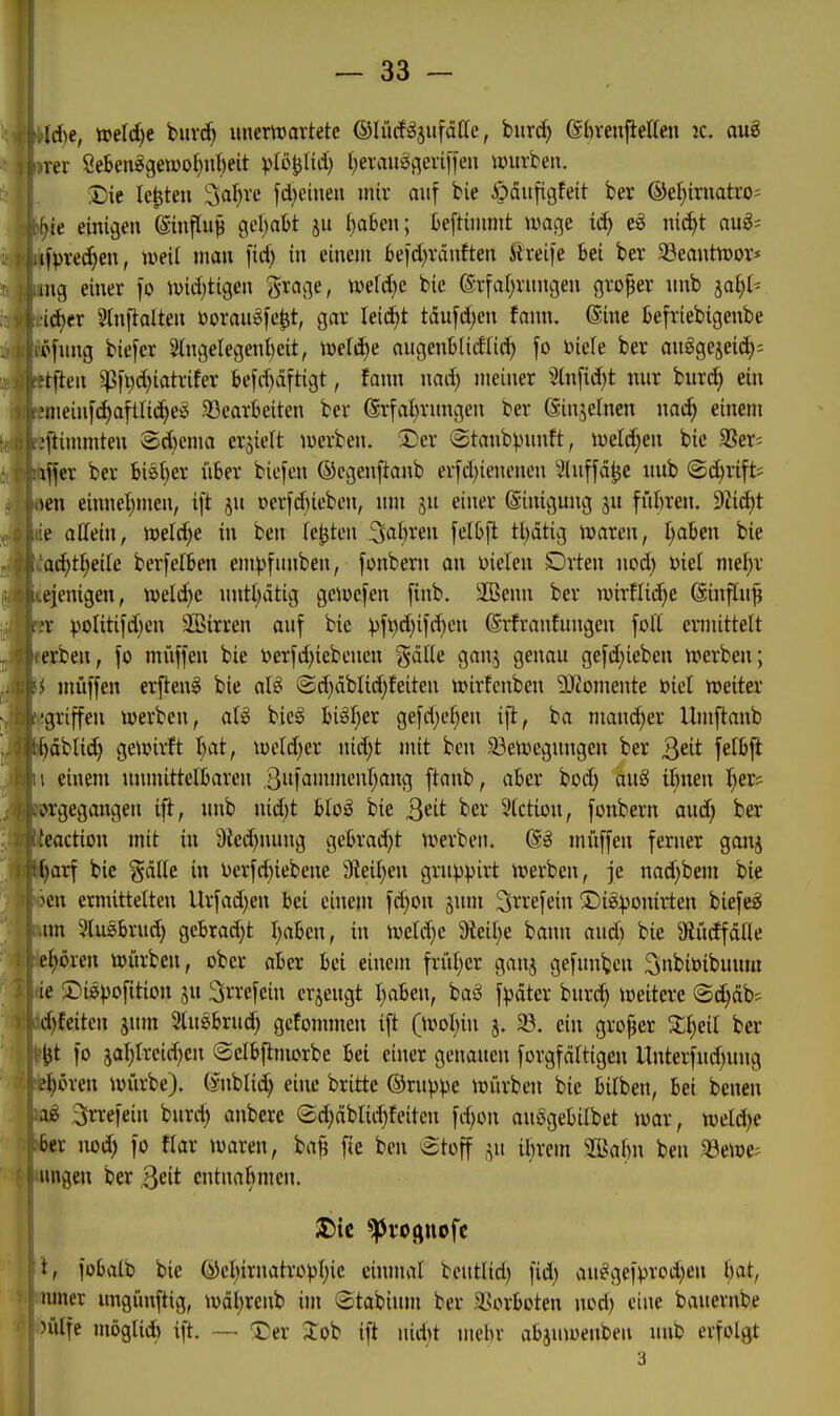 Id)e, weld)e buvd) imertDavtete ©lücf^jufdlle, burd) (Sbveujietten jc. auö Ter öeSen6gen)oI)nl)eit vt^lJli'i) l^evau^flevifien würben. I)ie legten Saläre fd)eineu mir auf bie -i)äii[igfeit ber ®e^iniatro= f)ie einigen ©nftu^ gebafct ju f)a6en; teftininit u^age id) eö ni(^t aug; ,ifpve(^en, u^eil man fid) in einem 6e)d)vänften ftreife bei ber a3eanttt)ov* ing einer fo n)id;tigen grage, tvefdie bie (grfa(;rungen großer nnb iai)U •id)er 5lnfialten üorau^fe^t, gar leidet tau[d)en fann. ©ine Befriebigenbe ofnng biefer Shtgelegenbeit, tüefi^e ougenblidlii^ fo biefe ber auggejeid): rtfien ^ft)d)iatrifer befd)äftigt, fann nad) meiner ^^tnfidjt nur Uixä) ein .'meinf(^afüi(^eö 33eavtieiten ber (Srfatunmgen ber dinjelncn nac^ einem -'llinmiten ®d}ema erhielt iwerben. 'S^er Stanbpnnft, mldjm bie SSer* iffer ber hiiljex über bicfen ©cgenftanb erfd)ienenen '^^(nffä^e uub ®d)rift; ten einnel)men, ift ju »erfd)ieben, um ju einer ©iniguug 5U fül)ren. 9?id)t te allein, t»eld;e in ben festen 3al)ren felbfl tl)ätig njarcn, I;aben bie a<i)Ü)dk berfelben em>)funben, fonbern an Dielen Dvten nod) x>id me^v ».eienigen, weldje nntöatig geiücfen finb. iiBenn ber luirflid^e (Sinfhifj poIitifd)en äßirren auf bie ^jfi^djifi-^cn (Sr-frantungcn foK ennittelt erben, fo muffen bie toerfd)iebencn ^ciUe gan,^ genau gefd;iebcn iverben; i muffen erzeug bie aU (Sd)dbli(^feiten tpivfcnben 9Jiomente öiel weiter .griffen werben, al§ bieg big^er gefd)e[)en ifl, ba mand;er Um^anb öbtid) gewirft I)at, wcld;er nid)t mit ben 33ewcgungen ber Qdt felb^ i einem unmittefbareu ftanb, aber bod) aug ilmen i^er* prgegangen ift, unb nid)t bloS bie Qdt ber l'lctiou, fonbern aud) ber kaction mit in 9icd)iuuig gebrad)t werben. miiffen ferner goixj Barf bie ^dlte in Derfd)iebene 9tei()en gruppirt werben, je nad)bem bie pen ermittelten Urfad)en bei einem fd)on jum Srrefein ®i8:ponirten biefe^ ,nn 3lusbrud; gebrad;t I;abcn, in weld)c 9teil;e bann and) bie $Rücffdlle e^ören würben, ober aber bei einem frül)er ganj gefunden ^nbioibuum ie Digpofition ju 3rrefein crjeugt Ijaben, baä f^jdtcr burd) weitere ©(^db; d)Eeiten jum Slusbrud) gcfommen ift (wol;iu 3. 33. ein grofjer %i)eH ber ^t fo 3al)lrcid)cn ©elb^morbe bei einer genauen forgfdltigen Unterfud)uug e^ören würbe), (snblid; eine britte ©ruppe würben bie bilben, bei benen 3iTrefein burd; anbcrc S^dblii^feiten fd;on auogebilbet war, weldje ber nod) fo flar waren, ba^ fie ben €tüff ju ibvem Sßabn ben aSewe? iingen ber ßeit entnahmen. t, fobalt) bie @el)irnatrüvl)ic einnivil beutlid) fid) an^gef))rod;en bat, umer ungünftig, wdl;renb ijn Stabimn ber .^sorboten nod) eine bauernbe )ülfe möglid) ift. — X)er ^ob ifi nid)t mehr abjuwenben nnb erfolgt 3