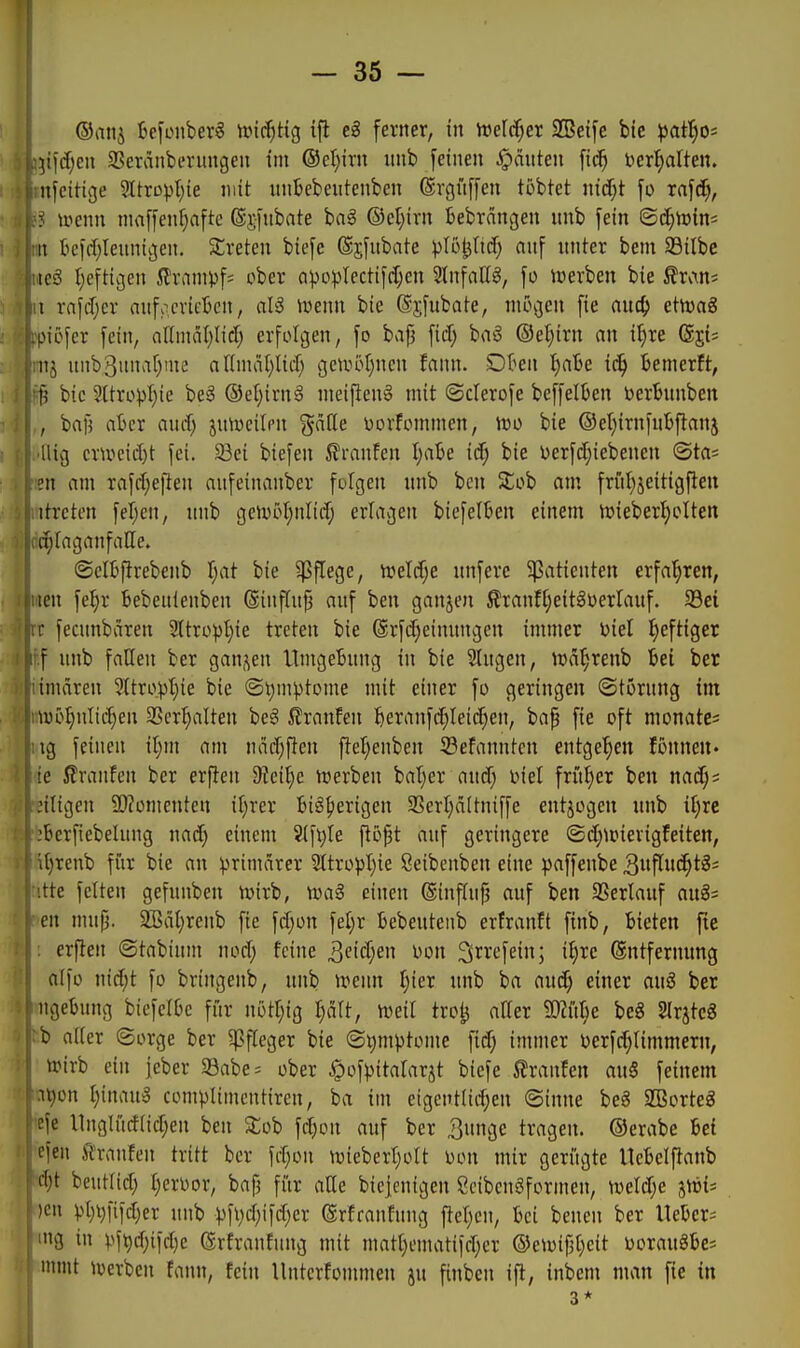 ]x\ä)en SBeränberungen im ®el)irn imb feinen feinten ber^alten. nfcitige ?ItrDpt;ie mit itnBebeutenben ©rgüffen tobtet nicf;t fo rafc^, ^ uienn ninffenf)afte @j;fnbate hai ©et;irn tebrcingen nnb fein ©c^irins it tc|d;lenntgen. ^treten biefe ©jfubate ^^lol^ltcf; anf unter bem SSitbe teö t)eftigen ilram^jf; ober ci^^o))Iectifc{;en Stnfattg, fo inerben bie ß'rvxn* t xa\ä)cx anfocrifScn, al3 irenn bie (S$fubate, mögen fie aud) etnjag piöfer fein, af(mal)lic[; erfolgen, fo bajj ficf; baS ®ei)irn an i^re (g^i; nj nnb3nna[)nie anmat)licf) genH>I)nen fann. Dt^en l)abe iä) temerft, jj bic 9ItropI)ie beS ®el)irnä meifien§ mit (Scierofe beffelüen bertunben , bafj atcr nuif; ju^ucilen ^aile oorfommen, mo bie ®et)irnint>flanj llig cr\oeid)t fei. 33ei biefen 5?ranfen I)a6e i(f; bie oerfcf}iebenen ©ta= en am rafd;eften anfeinanber folgen unb bcn 2;ob am fritl)jeitigfleu itrcten fel;en, nnb getvol}nIitf; erlagen biefelten einem n)iebert;oIten i^taganfalle. @eI6^rebenb I;at bie ?5flege, tretcfje nnfere Patienten erfahren, len fe^r bebenlenbcn (ginfln{5 anf ben ganjen ßranffjeitäoerlanf. S3ei [• fecnnbären 9Itro))t)ie treten bie @rfc[;einnngen immer oiel heftiger f nnb fallen ber gan,^en Umgebnng in bie Singen, H)ät;renb Bei ber imären 2ltropt)ie bie ©t)mptome mit einer fo geringen ©törnng im toöJmlii^en 3Scr^alten be§ ilranfen l&eranfc^teicf;en, bap fie oft monatcs ig feineu iljm am nadjften ftel;enben 33eFanntcn entge'^en fonnen» ie Traufen ber erjlen 3?ei^e tnerben batjer ancf) niel frM)er ben nad;? :iligen 9)?omenten il)rer BiSfierigen 3SerI)ältniffe entjogen nnb il)re -•berfiebelung nacf) einem 'ä\\)U jl5j3t auf geringere ©d;ipievigfeiten, it)Tenb für bie an ^^rimdrer ätxopljk öeibenben eine paffenbe 3nflnc^tg= itte feiten gefuuben n)irb, toag einen @inf(uf? auf ben 3Serlanf an§= en mnjj. ^äl;renb fie fd;on fel;r Bebentenb erfranft finb, Bieten fte erflen ©tabinm nod; feine 3eid;en oon 3i^i'<^fet) i^^c (gntfermmg atjo nid;t fo bringenb, nnb irenn fjier nnb ba and) einer au3 ber ngebung biefelte für nottjig I)ält, Mml tioij, aller ^D^i'tBe beS SlrjteS b aller ©orge ber Pfleger bie (Si)mptome fid; immer oerfc^limmern, il ttirb ein jeber S3abe= ober ^ofpitalarjt biefe Slraufen auS feinem i^on l)[imi^ comptimcntiren, ba im etgeutlid;en ©inne beg SBorteg cje llnglücflid)en ben Stob fd)on auf ber 3unge tragen, ©erabe Sei eieu s'lranfcn tritt ber fd;on n)ieberr;oIt oon mir gerügte IteBcIftanb djt beutüd; IjcrDor, bafj für aEe biejenigen Öcibengformen, mld)e jici* )en pl}i)fiid)er nnb ^fi;d;ifd)er ©rfranfung ftel)cn, t>ci benen ber IXehcx^ '»8 in ^^ft)d)iid)e ßrfranfung mit matl)emati)d;er ©e^oif3l)cit uoranSbes mmt ^werben fann, fein Untcr!onmien ju finben ift, inbem man fie in