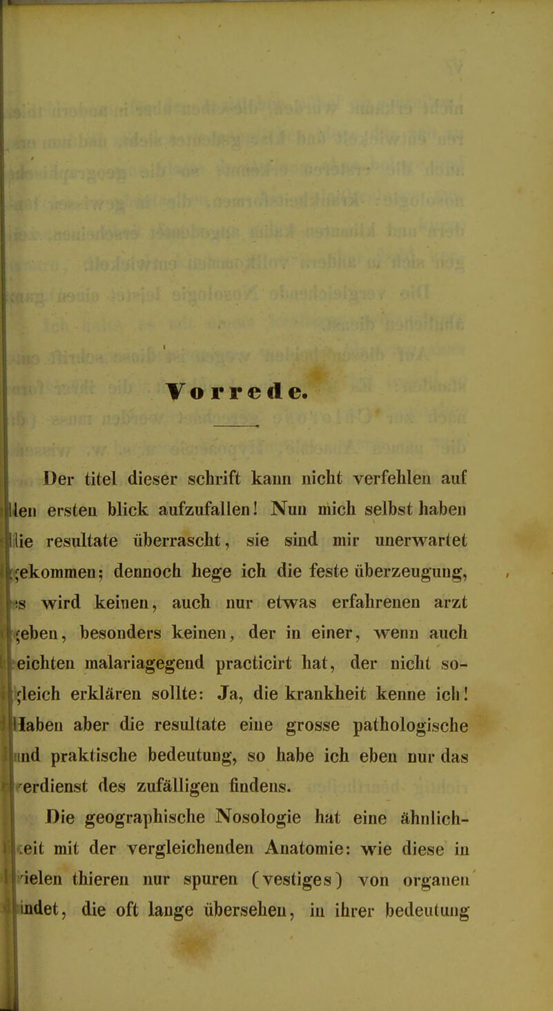 Vorrede. Der titel dieser schrift kann nicht verfehlen auf en ersten blick aufzufallen! Nun mich selbst haben ie resultate überrascht, sie sind mir unerwartet ekommen; dennoch hege ich die feste Überzeugung, s wird keinen, auch nur etwas erfahrenen arzt eben, besonders keinen, der in einer, wenn auch ichten malariagegend practicirt hat, der nicht so- Ifleich erklären sollte: Ja, die krankheit kenne iclil aben aber die resultate eine grosse pathologische d praktische bedeutung, so habe ich eben nur das erdienst des zufälligen findens. V Die geographische Nosologie hat eine ähnlich- teit mit der vergleichenden Anatomie: wie diese in *elen thieren nur spuren (vestiges) von organen det, die oft lange übersehen, in ihrer bedeu(ung