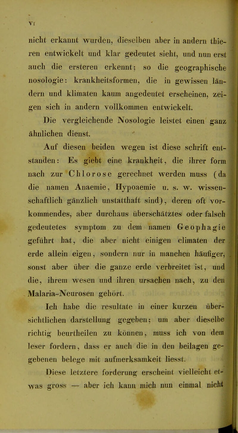 nicht erkauul wurden, dieselben aber in andern thie- ren entwickelt und klar gedeutet sieht, und nun ers( auch die erstereii erkennt; so die geographische nosologie: krankheitsformen, die in gewissen läii- dern und kliraaten kaum angedeutet erscheinen, zei- gen sich in andern vollkommen entwickelt. Die vergleichende Nosologie leistet einen gauz ähnlichen dienst. Auf diesen beiden wegen ist diese schritt ent- standen: Es giebt eine kraukheit, die ihrer form nach zur Chlorose gerechnet Averden muss (da die namen Auaeraie, Hypoaemie u. s. w. wissen- schaftlich gänzlich unstatthaft sind), deren oft vor- kommendes, aber durchaus überschätztes oder falsch gedeutetes Symptom zu dem namen Geophagie geführt hat, die aber nicht einigen climaten der erde allein eigen, sondern nur in manchen häufiger, sonst aber über die ganze erde verbreitet ist, und die, ihrem wesen und ihren Ursachen nach, zu den Malaria-Neurosen gehört. Ich habe die resultate in einer kurzen über- sichtlichen darstellung gegeben; um aber dieselbe richtig beurtheilen zu können, muss ich von dem leser fordern, dass er auch die in den beilagen ge- gebenen belege mit aufmerksamkeit liesst. Diese letztere forderung erscheint vielleicht et- was gross — aber ich kann mich mm einmal nicht