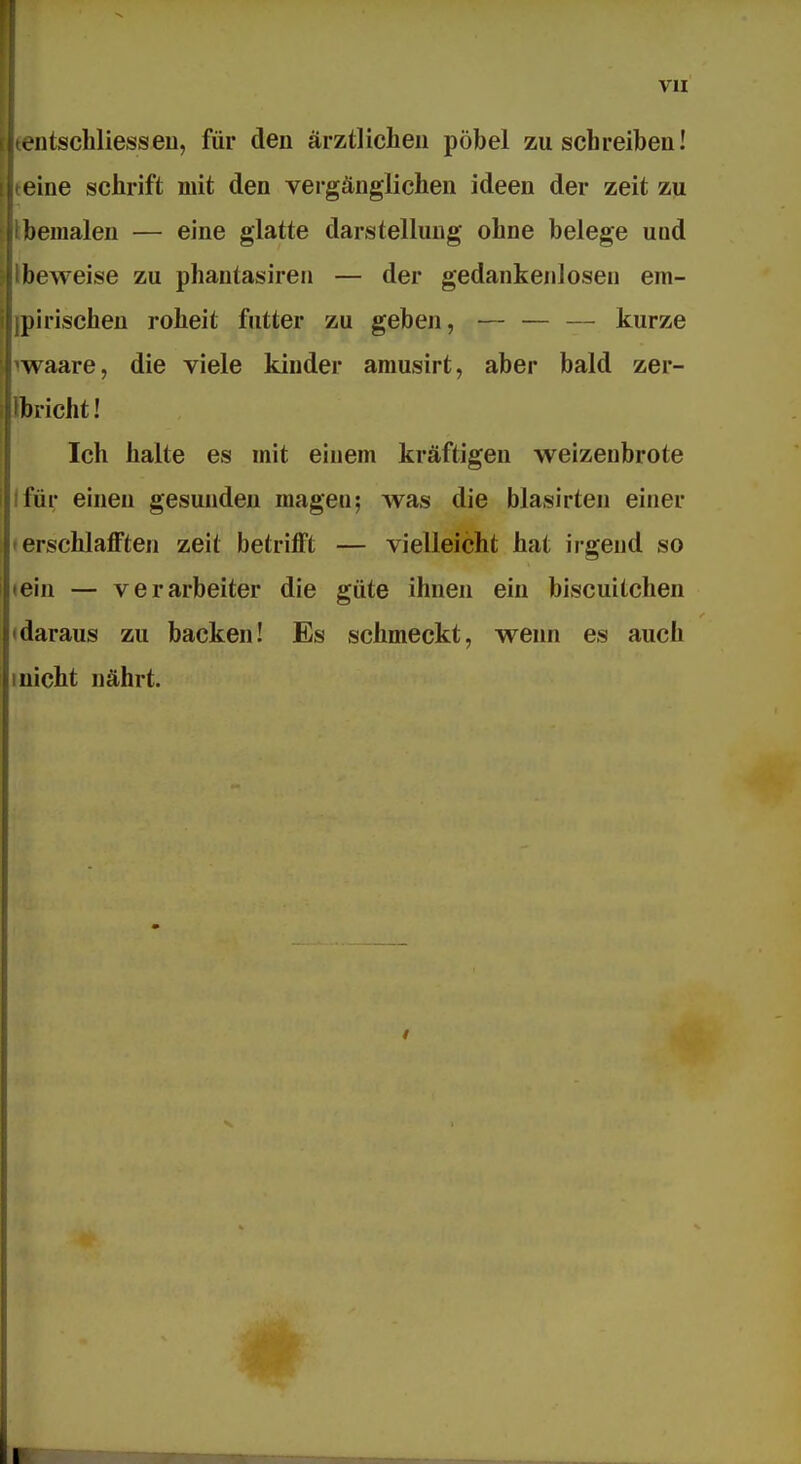 vn L'iitschliesseu, für den ärztlichen pöbel zuschreiben! eine schrift mit den vergänglichen ideen der zeit zu bemalen — eine glatte darstellung ohne belege uod beweise zu phautasiren — der gedankenlosen em- pirischen roheit futter zu geben, — — — kurze waare, die viele kinder amusirt, aber bald zer- bricht! Ich halte es mit einem kräftigen Weizenbrote Ifür einen gesunden magen; Avas die blasirten einer »erschlafften zeit betrifft — vielleicht hat irgend so «ein — verarbeiter die gute ihnen ein biscuitchen «daraus zu backen! Es schmeckt, wenn es auch Inicht nährt.