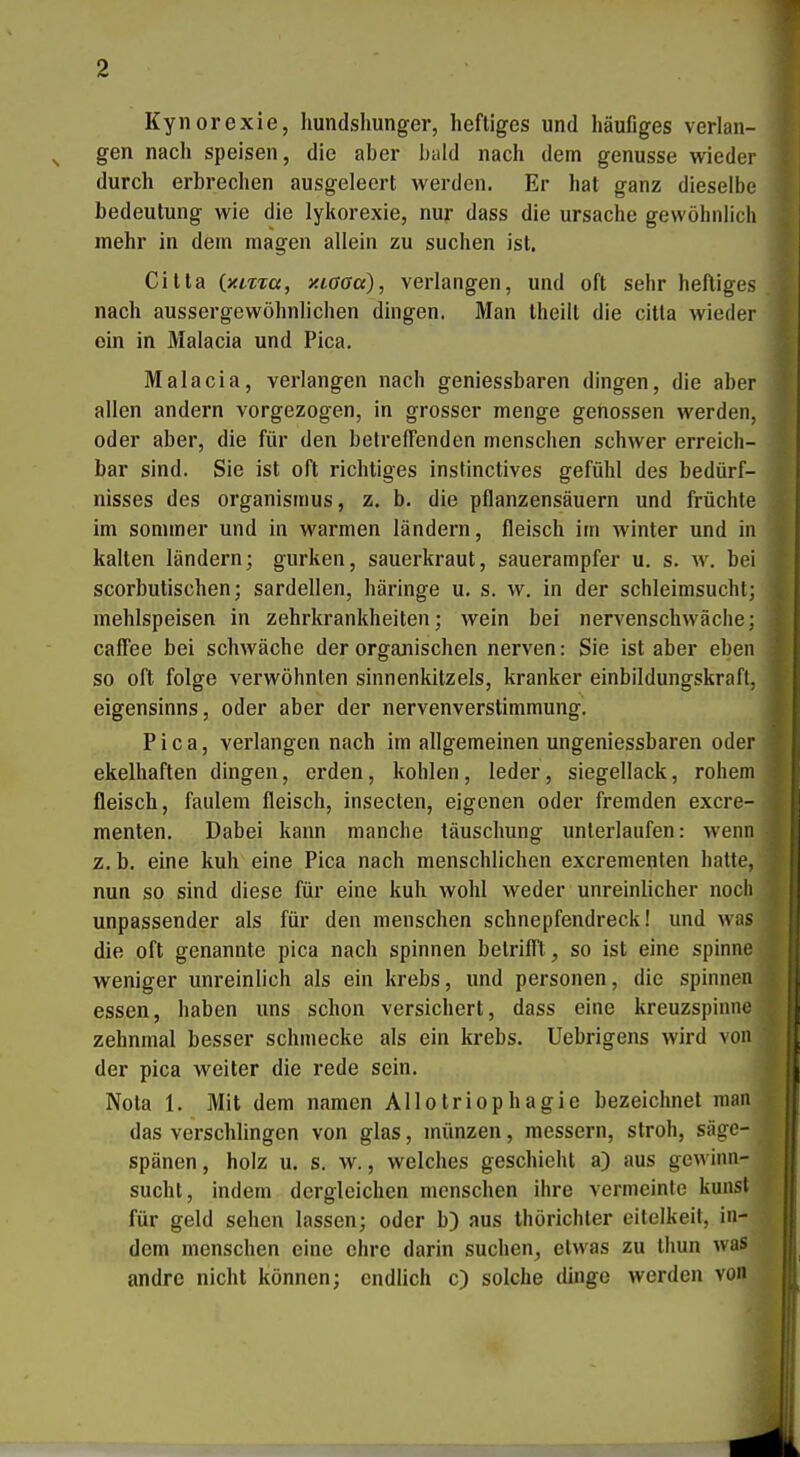 Kynorexie, hundshunger, heftiges und häufiges verlan- ^ gen nach speisen, die aber bald nach dem genusse wieder durch erbrechen ausgeleert werden. Er hat ganz dieselbe bedeutung wie die lykorexie, nur dass die Ursache gewöhnlich mehr in dem magen allein zu suchen ist. Gitta ixLTia, y.iaaa), verlangen, und oft sehr heftiges nach aussergewöhnlichen dingen. Man theill die citla wieder ein in Malacia und Pica. Malacia, verlangen nach geniessbaren dingen, die aber allen andern vorgezogen, in grosser menge genossen werden, oder aber, die für den betreffenden menschen schwer erreich- bar sind. Sie ist oft richtiges instinctives gefühl des bedürf- nisses des Organismus, z. b. die pflanzensäuern und früchte im sonnner und in warmen ländern, fleisch im winter und in kalten ländern; gurken, Sauerkraut, Sauerampfer u. s. w. bei scorbutischen; Sardellen, häringe u. s. w. in der schleimsuchl; mehlspeisen in zehrkrankheiten; wein bei nervenschwäche; cafTee bei schwäche der organischen nerven: Sie ist aber eben so oft folge verwöhnten Sinnenkitzels, kranker einbildungskraft, eigensinns, oder aber der nervenverstimmung. Pica, verlangen nach im allgemeinen ungeniessbaren oder ekelhaften dingen, erden , kohlen , leder, Siegellack, rohem fleisch, faulem fleisch, insecten, eigenen oder fremden excre- menten. Dabei kann manche täuschung unterlaufen: wenn z. b. eine kuh eine Pica nach menschlichen excrementen hatte, nun so sind diese für eine kuh wohl weder unreinlicher noch unpassender als für den menschen schnepfendreck! und was die oft genannte pica nach spinnen betrifft, so ist eine spinne ^ weniger unreinlich als ein krebs, und personen, die spinnen \ essen, haben uns schon versichert, dass eine kreuzspinne zehnmal besser schmecke als ein krebs. Uebrigens wird von der pica weiter die rede sein. Nota 1. Mit dem namen Allotriophagie bezeichnet man das verschlingen von glas, münzen, messern, stroh, Säge- spänen , holz u. s. w., welches geschieht a) aus gewinu- sucht, indem dergleichen menschen ihre vermeinte kunsl für geld sehen lassen; oder b) aus thörichler eitelkeit, in- dem menschen eine ehre darin suchen, etwas zu thun was andre nicht können; endlich c) solche dinge werden von