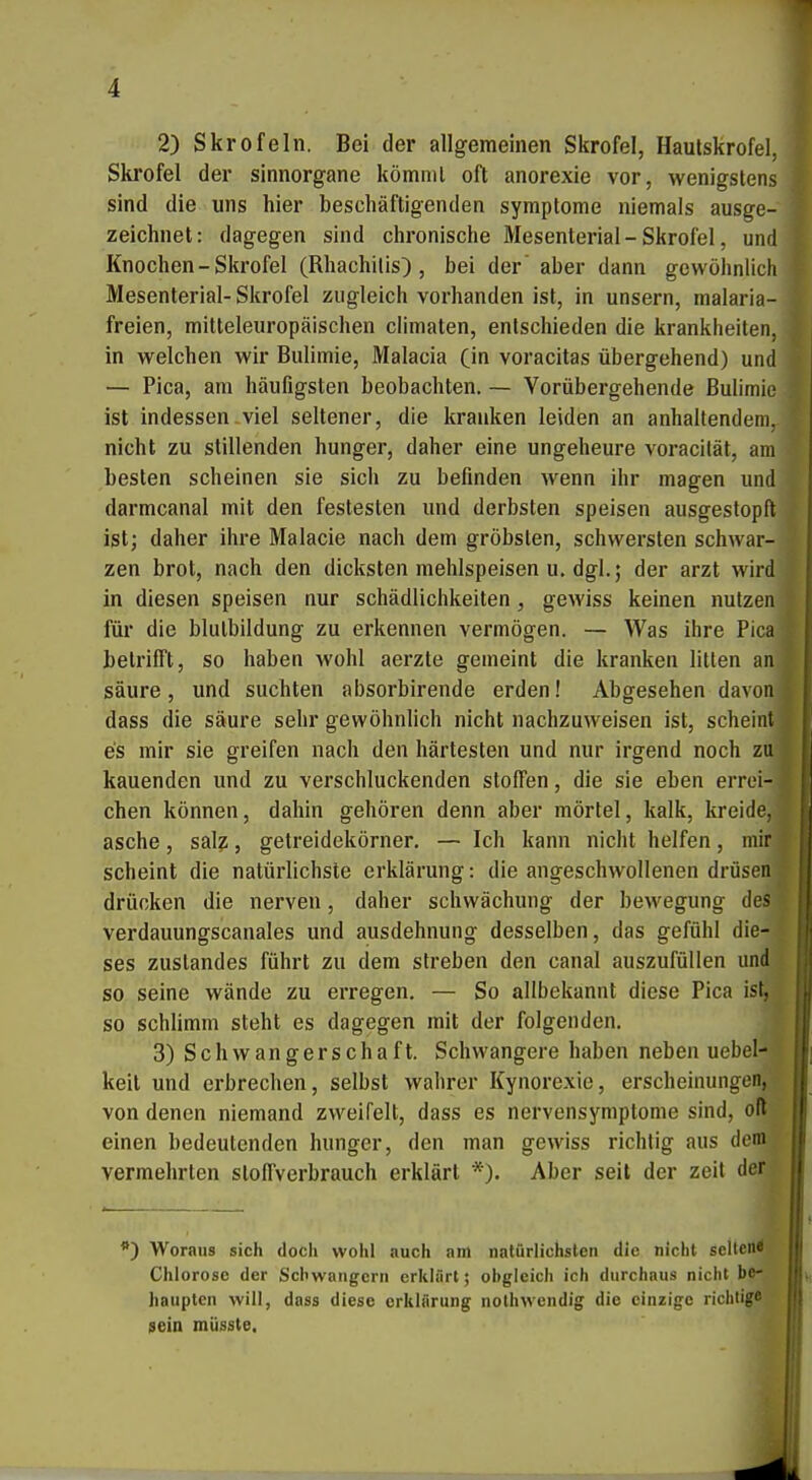 Skrofel der sinnorgane kömml oft anorexie vor, wenigstens sind die uns hier beschäftigenden Symptome niemals ausge- zeichnet: dagegen sind chronische Mesenterial-Skrofel, und Knochen - Skrofel (Rhachilis) , bei der aber dann gewöhnlich Mesenterial- Skrofel zugleich vorhanden ist, in unsern, malaria- freien, mitteleuropäischen climaten, entschieden die krankheiten, in welchen wir Bulimie, Malacia (in voracitas übergehend) und — Pica, am häufigsten beobachten. — Vorübergehende Bulimie ist indessen-Viel seltener, die kranken leiden an anhaltendem, nicht zu stillenden hunger, daher eine ungeheure voracität, am besten scheinen sie sich zu befinden wenn ihr magen und darmcanal mit den festesten und derbsten speisen ausgestopft ist; daher ihre Malacie nach dem gröbsten, schwersten schwar- zen brot, nach den dicksten mehlspeisen u, dgl. 5 der arzt wird in diesen speisen nur Schädlichkeiten, gewiss keinen nutzen für die blutbildung zu erkennen vermögen. — Was ihre Pica betrifft, so haben wohl aerzte gemeint die kranken litten an säure, und suchten absorbirende erden! Abgesehen davon dass die säure sehr gewöhnlich nicht nachzuweisen ist, scheint es mir sie greifen nach den härtesten und nur irgend noch zu kauenden und zu verschluckenden Stoffen, die sie eben errei- chen können, dahin gehören denn aber mörtel, kalk, kreide, asche, salz, getreidekörner. — Ich kann niciit helfen, mir; scheint die natürlichste erklärung: die angeschwollenen drüsenj drücken die nerven, daher Schwächung der bewegung des' verdauungscanales und ausdehnung desselben, das gefühl die- ses zuslandes führt zu dem streben den canal auszufüllen undj so seine wände zu erregen. — So allbekannt diese Pica is^ so schlimm steht es dagegen mit der folgenden. 3) Schwangerschaft. Schwangere haben neben uebel- keil und erbrechen, selbst wahrer Kynorexie, erscheinungen, von denen niemand zweifelt, dass es nervensymptome sind, oMjj einen bedeutenden hunger, den man gewiss richtig aus dem^ vermehrten sloffverbrauch erklärt *). Aber seit der zeit deri Woraus sich doch wohl auch am natürlichsten die nicht selten^ Chlorose der Schwängern crklfirt; ohgleicii ich durchaus nicht be- haupten will, dass diese erklärung nothwendig die einzige richtige sein müsste.