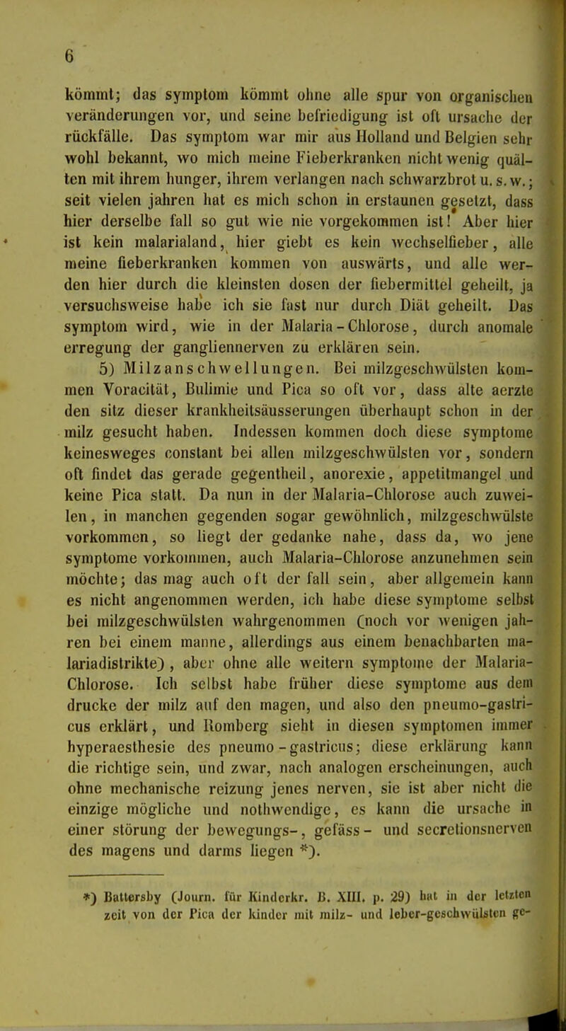 kömmt; das Symptom kömmt ohne alle spur von organischen Veränderungen vor, und seine befriedigung ist oft Ursache der rückfälle. Das Symptom war mir aus Holland und Belgien sehr wohl bekannt, wo mich meine Fieberkranken nicht wenig quäl- ten mit ihrem hunger, ihrem verlangen nach Schwarzbrot u, s. w.; i seit vielen jähren hat es mich schon in erstaunen gesetzt, dass hier derselbe fall so gut wie nie vorgekommen ist! Aber hier ist kein malarialand, hier giebt es kein wechselfieber, alle meine fieberkranken kommen von auswärts, und alle wer- den hier durch die kleinsten dosen der fiebermitlel geheilt, ja versuchsweise habe ich sie fast nur durch Diät geheilt. Das Symptom wird, wie in der Malaria - Chlorose, durch anomale erregung der gangliennerven zu erklären sein. 5) Milzanschwellungen, Bei milzgeschwülsten kom- men Voracität, Bulimie und Pica so oft vor, dass alte aerzte den sitz dieser krankheitsäusserungen überhaupt schon in der . milz gesucht haben. Indessen kommen doch diese Symptome keinesweges constant bei allen milzgeschwülsten vor, sondern oft findet das gerade gegentheil, anorexie, appetitmangel und keine Pica statt. Da nun in der Malaria-Chlorose auch zuwei- len , in manchen gegenden sogar gewöhnlich, milzgeschwülste vorkommen, so liegt der gedanke nahe, dass da, wo jene Symptome vorkommen, auch Malaria-Chlorose anzunehmen sein möchte; das mag auch oft der fall sein, aber allgemein kann es nicht angenommen werden, ich habe diese Symptome selbst bei milzgeschwülsten wahrgenommen (noch vor wenigen jäh- ren bei einem manne, allerdings aus einem benachbarten ma- lariadislrikte) , aber ohne alle weitern Symptome der Malaria- Chlorose. Ich selbst habe früher diese Symptome aus dem drucke der milz auf den magen, und also den pneunio-gastri- cus erklärt, und Romberg sieht in diesen Symptomen immer . hyperaesthesie des pneumo-gaslricus; diese erklärung kann die richtige sein, und zwar, nach analogen erscheinungen, auch ohne mechanische reizung jenes nerven, sie ist aber nicht die einzige mögliche und nothwendige, es kann die Ursache in einer Störung der bewegungs-, gefäss- und secrelionsnerven des magens und darms liegen *). *) Battersby (Journ. für Kindcrkr. J3. XIII. p. 29) Imt i der letulcn zeit von der Pica der kindcr mit milz- und leber-geschwüUtcn ge-