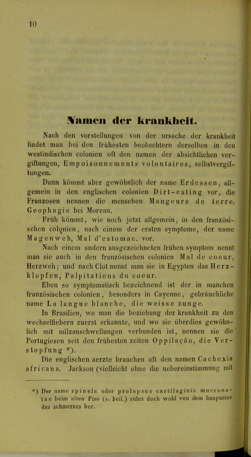 tarnen der krankheit. Nach den Vorstellungen von der Ursache der krankheit findet man bei den frühesten heobachlern derselben in den westindischen colonien oft den namen der absichtlichen Ver- giftungen, Empoisonnements volontaires, Selbstvergif- tungen. Dann kömmt aber gewöhnlich der name Erdessen, all- gemein in den englischen colonien Dirt-eating vor, die Franzosen nennen die menschen Mangeurs de terre. Geophagie bei Moreau. Früh kömmt, wie noch jetzt allgemein, in den französi- schen col(^nien, nach einem der ersten Symptome, der name Magenweh, Mal d'estomac. vor. Nach einem andern ausgezeichneten frühen Symptom nennt man sie auch in den französischen colonien Mal de coeur, Herzweh; und nach Clot nennt man sie in Egypten das Herz- klopfen, Palpitations du coeur. j Eben so symptomatisch bezeichnend ist der in manchen \ französischen colonien, besonders in Cayenne, gebräuchliche name La langue blanche, die weisse zunge. | In Brasilien, wo man die beziehung der krankheit zu den 1 wechselfiebern zuerst erkannte, und wo sie überdies gewöhn- J lieh mit milzanschwellungen verbunden ist, nennen sie dlefl Portugiesen seit den frühesten Zeiten Oppilapäo, die Vcr-^ stopfung ^0- I Die englischen aerzte brauchen oft den namen Ca chexia  africana. Jackson (vielleicht ohne die uebereinstimmunfr mit *) Der name spi n ola oder prolai)Sus cartilaginis mucronn- tac beim alten Piso (s. beil.) rührt doch wohl von dem haiiplsiuo des Schmerzes her.