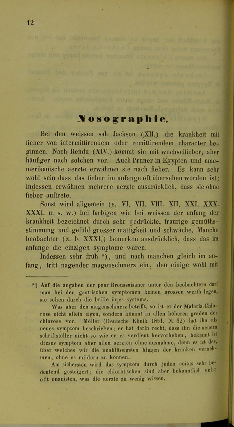 M o IS o g' 1* a p Ii t e. Bei den weissen sah Jackson (XII.) die krankheit mit fieber von intermittirendem oder remiltirendein character be- ginnen. Nach Rendu (XIV.) kömmt sie mit wechselfieber, aber häufiger nach solchen vor. Auch Pruner in Egypten und ame- merikanische aerzte erwähnen sie nach fieber. Es kann sehr wohl sein dass das fieber im anfange oft übersehen worden ist; indessen erwähnen mehrere aerzte ausdrücklich, dass sie ohne fieber auftrete. Sonst wird allgemein Cs. VI. VII. VIII. XII. XXI. XXX. XXXI. u. s. w.) bei farbigen wie bei weissen der anfang der krankheit bezeichnet durch sehr gedrückte, traurige gemülhs- stimmung und gefühl grosser mattigkeit und schwäche. Manche beobachter (z. b. XXXI.) bemerken ausdrücklich, dass das im anfange die einzigen Symptome wären. Indessen sehr früh und nach manchen gleich im an- fang, tritt nagender magenschmerz ein, den einige wohl mit *) Auf die angaben der paar Broussaisancr unter den beobachtern darf man bei den gastrischen Symptomen keinen grossen werth legen, sie sehen durch die brille ihres Systems. Was aber den magenschraerz betrifft, so ist er der Malaria^Chlo- rose nicht allein eigen, sondern kömmt in allen höheren graden der Chlorose vor. Möller (Deutsche Klinik 1851. N. 32) hat ihn als neues symptom beschrieben; er hat darin recht, dass ihn die neuern Schriftsteller nicht so wie er es verdient hervorheben, bekannt ist dieses symptom aber allen acrzlen ohne ausnähme, denn es ist das, über welches wir die unablässigsten klagen der kranken vernoh- men, ohne es mildern zn können. Am sichersten wird das symptom durch jeden coitus sehr be- deutend gesteigert; die chlorolischen sind aber bekanntlich sehr oft onanisten, was die aerzte zu wenig wissen.