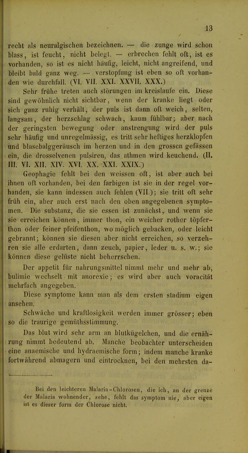 recht als neuralgischen bezeichnen, — die zunge wird schon Mass, ist feucht, nicht belegt. — erbrechen fehlt oft, ist es vorhanden, so ist es nicht häufig, leicht, nicht angreifend, und bleibt bald ganz weg. — Verstopfung ist eben so oft vorhan- den wie durchfall. (VI. VII. XXI. XXVII. XXX.) Sehr frühe treten auch Störungen im kreislaufe ein. Diese sind gewöhnlich nicht sichtbar, wenn der kranke liegt oder sich ganz ruhig verhält, der puls ist dann oft weich, selten, langsam, der herzschlag schwach, kaum fühlbar; aber nach der geringsten bewegung oder anstrengung wird der puls sehr häufig und unregelmässig, es tritt sehr heftiges herzklopfen und blasebalggeräusch im herzen und in den grossen gefässen ein, die drosselvenen pulsiren, das athmen wird keuchend. (II. III. VI. XII. XIV. XVI. XX. XXI. XXIX.D Geophagie fehlt bei den weissen oft, ist aber auch bei ihnen oft vorhanden, bei den farbigen ist sie in der regel vor- handen, sie kann indessen auch fehlen (VII.) ; sie tritt oft sehr früh ein, aber auch erst nach den oben angegebenen Sympto- men. Die Substanz, die sie essen ist zunächst,, und wenn sie sie erreichen können, immer thon, ein weicher rother töpfer- thon oder feiner pfeifenlhon, wo möglich gebacken, oder leicht gebrannt; können sie diesen aber nicht erreichen, so verzeh- ren sie alle erdarten, dann zeuch, papier, leder u. s. w.; sie können diese gelüste nicht beherrschen. Der appetit für nahrungsmiltel nimmt mehr und mehr ab, bulimie wechselt - mit anorexie; es wird aber auch voracität mehrfach angegeben. Diese Symptome kann man als dem ersten Stadium eigen ansehen. Schwäche und kraftlosigkeit werden immer grösser; eben : so die traurige gemülhsslimmung. Das blut wird sehr arm an blutkügelchen, und die ernäh- irung nimmt bedeutend ab. Manche beobachter unterscheiden eine anaemische und hydraemische form; indem manche kranke fortwährend abmagern und eintrocknen, bei den mehrsten da- bei den leichteren Malaria-Chlorosen, die ich, an der grenze der Malaria wohnender, sehe, fehlt das symptom nie, aber eigen ist CS dieser form der Chlorose nicht.