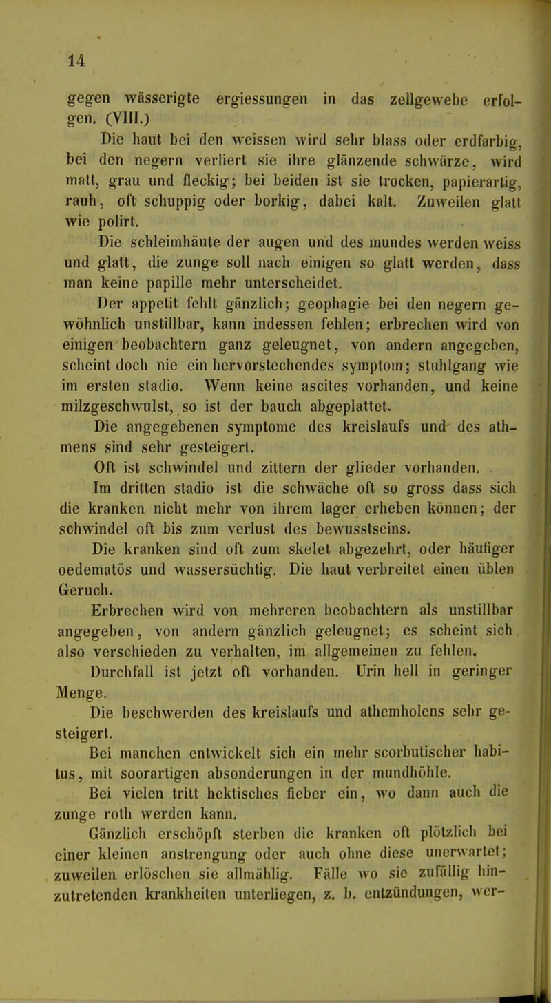gegen wässerigle ergiessungen in das Zellgewebe erfol- gen. (VIII.) Die haut bei den weissen wird selir blass oder erdfarbig, bei den negern verliert sie ihre glänzende schwärze, wird malt, grau und fleckig; bei beiden ist sie trocken, papierarlig, rauh, oft schuppig oder borkig, dabei kalt. Zuweilen glatt wie polirt. Die Schleimhäute der äugen und des mundes werden weiss und glatt, die zunge soll nach einigen so glatt werden, dass man keine papille mehr unterscheidet. Der appetit fehlt gänzlich; geophagie bei den negern ge- wöhnlich unstillbar, kann indessen fehlen; erbrechen wird von einigen beobachtern ganz geleugnet, von andern angegeben, scheint doch nie ein hervorstechendes symptora; Stuhlgang wie im ersten stadio. Wenn keine ascites vorhanden, und keine milzgeschwulst, so ist der baucli abgeplattet. Die angegebenen Symptome des kreislaufs und des ath- mens sind sehr gesteigert. Oft ist schwinde! und zittern der glieder vorhanden. Im dritten stadio ist die schwäche oft so gross dass sich die kranken nicht mehr von ihrem lager erheben können; der Schwindel oft bis zum Verlust des bewusstseins. Die kranken sind oft zum skelet abgezehrt, oder häufiger oedematös und wassersüchtig. Die haut verbreitet einen üblen Geruch. Erbrechen wird von mehreren beobachtern als unstillbar angegeben, von andern gänzlich geleugnet; es scheint sich also verschieden zu verhalten, im allgemeinen zu fehlen. Durchfall ist jetzt oft vorhanden. Urin hell in geringer Menge. Die beschwerden des kreislaufs und athemholens sehr ge- steigert. Bei manchen entwickelt sich ein mehr scorbutischer habi- lus, mit soorarligen absonderungen in der mundhöhle. Bei vielen tritt hektisches fieber ein, wo dann auch die Zunge roth werden kann. GänzÜch erschöpft sterben die kranken oft plötzlich bei einer kleinen anstrengung oder auch ohne diese unerwartet; zuweilen erlöschen sie ailmählig. Fälle wo sie zufällig hin- ^ zutretenden krankheiten unterliegen, z. b. entzündungcn, wer-