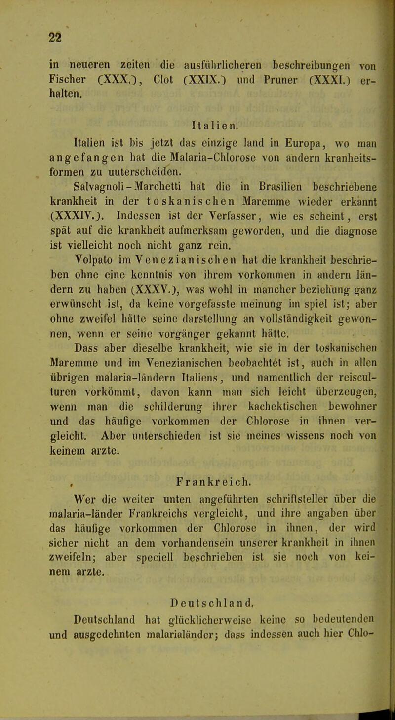 in neueren Zeiten die ausführlicheren beschreibungen von Fischer CXXX.), Clot (XXIXO und Pruner (XXXI.) er- halten. Italien. Italien ist bis jetzt das einzige land in Europa, wo man angefangen hat die Malaria-Chlorose von andern kranheits- formen zu unterscheiden. Salvagnoli - Marchetti hat die in Brasilien beschriebene krankheit in der toskanischen Maremme wieder erkannt (XXXIVO. Indessen ist der Verfasser, wie es scheint, erst spät auf die krankheit aufmerksam geworden, und die diagnose ist vielleicht noch nicht ganz rein. Volpato im Venezianischen hat die krankheit beschrie- ben ohne eine kenntnis von ihrem vorkommen in andern län- dern zu haben (XXXV.), was wohl in mancher beziehung ganz erwünscht ist, da keine vorgefasste meinung im spiel ist; aber ohne zweifei hätte seine darstellung an Vollständigkeit gewon- nen, wenn er seine Vorgänger gekannt hätte. Dass aber dieselbe krankheit, wie sie in der toskanischen Maremme und im Venezianischen beobachtet ist, auch in allen übrigen malaria-ländern Italiens, und namentlich der reiscul- turen vorkömmt, davon kann man sich leicht überzeugen, wenn man die Schilderung ihrer kachektischen bewohner und das häufige vorkommen der Chlorose in ihnen ver- gleicht. Aber unterschieden ist sie meines Wissens noch von keinem arzte. , Frankreich. Wer die weiter unten angeführten Schriftsteller über die malaria-länder Frankreichs vergleicht, und ihre angaben über das häufige vorkommen der Chlorose in ihnen, der wird sicher nicht an dem Vorhandensein unserer krankheil in ihnen zweifeln; aber speciell beschrieben ist sie noch von kei- nem arzte. Deutschland. Deutschland hat glücklicherweise keine so bedeutenden und ausgedehnten malarialänder; dass indessen auch hier Chlo-