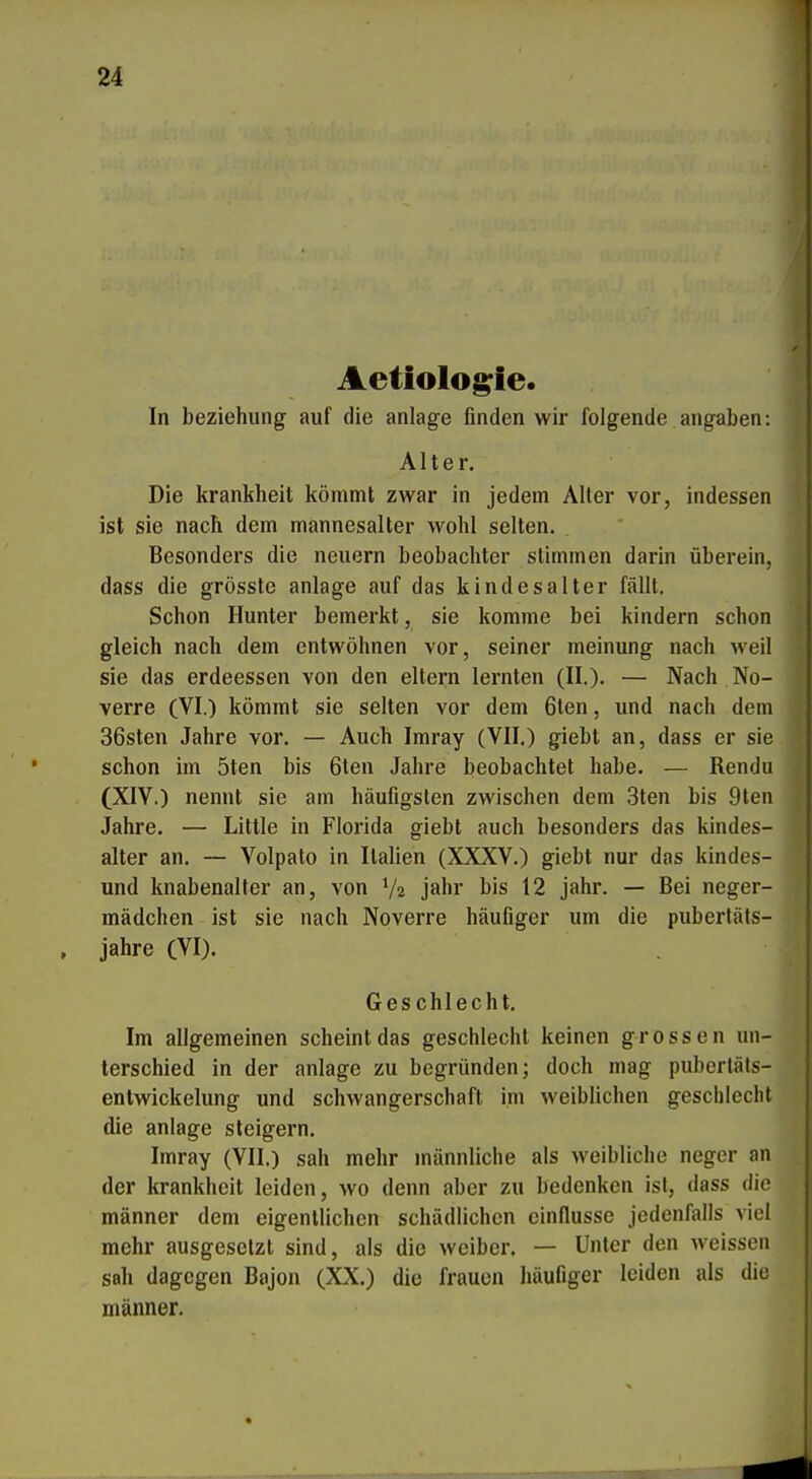 Aetiolog^ie. In beziehung auf die anläge finden wir folgende angaben: Die krankheit kömmt zwar in jedem Alter vor, indessen ist sie nach dem mannesalter wohl selten. Besonders die neuern beobachter stimmen darin überein, dass die grösste anläge auf das kindesalter fällt. Schon Hunter bemerkt, sie komme bei kindern schon gleich nach dem entwöhnen vor, seiner meinung nach weil sie das erdeessen von den eitern lernten (II.), — Nach No- verre (VI.) kömmt sie selten vor dem 6ten, und nach dem 36sten Jahre vor. — Auch Imray (VII.) giebt an, dass er sie schon im 5ten bis 6len Jahre beobachtet habe. — Rendu (XIV.) nennt sie am häufigsten zwischen dem 3ten bis 9ten Jahre. — Little in Florida giebt auch besonders das kindes- alter an. — Volpato in Italien (XXXV.) giebt nur das kindes- und knabenalter an, von V2 jähr bis 12 jähr. — Bei neger- mädchen ist sie nach Noverre häufiger um die pubertäts- Im allgemeinen scheint das geschlecht keinen grossen un- terschied in der anläge zu begründen; doch mag puberläts- entwickelung und Schwangerschaft im weiblichen gescblecht die anläge steigern. Imray (VII.) sah mehr männliche als weibliche neger an der krankheit leiden, wo denn aber zu bedenken ist, dass die männer dem eigentlichen schädlichen cindusse jedenfalls viel mehr ausgesetzt sind, als die wciber. — Unter den weissen sah dagegen Bajon (XX.) die frauen häufiger leiden als die männer. Alter. jähre (VI). Ges chlecht.
