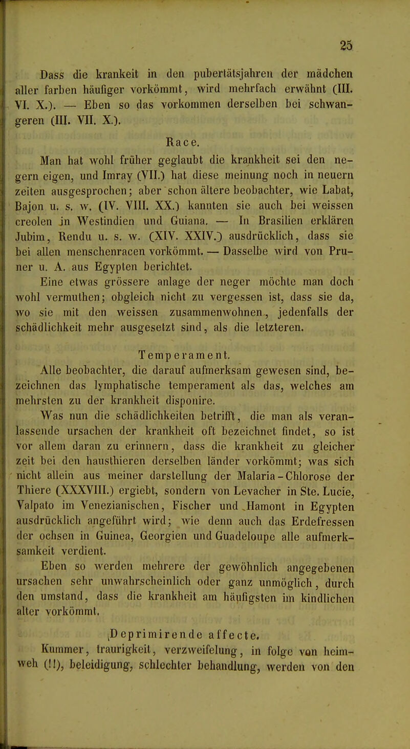 Dass die kränkelt in den pubertätsjahren der mädchen aller färben häufiger vorkömmt, wird mehrfach erwähnt (III. VI. X.). — Eben so das vorkommen derselben bei schwan- geren (III. VII. X.). Race. Man hat wohl früher geglaubt die krankheit sei den ne- gern eigen, und Imray (VII.) hat diese meinung noch in neuern Zeiten ausgesprochen; aber schon ältere beobachter, wie Labat, Bajon u. s. w. (IV. VIII. XX.) kannten sie auch bei weissen creolen jn Westindien und Guiana, — In Brasilien erklären Jubira, Rendu u. s. w. (XIV. XXIV.) ausdrücklich, dass sie bei allen menschenracen vorkömmt. — Dasselbe wird von Pru- ner u. A. aus Egypten berichtet. Eine etwas grössere anläge der neger möchte man doch wohl vermulhen; obgleich nicht zu vergessen ist, dass sie da, wo sie mit den weissen zusammenwohnen, jedenfalls der Schädlichkeit mehr ausgesetzt sind, als die letzteren. Temperament. Alle beobachter, die darauf aufmerksam gewesen sind, be- zeichnen das lymphatische temperament als das, welches am mehrsten zu der krankheit disponire. Was nun die Schädlichkeiten betrifft, die man als veran- lassende Ursachen der krankheit oft bezeichnet findet, so ist vor allem daran zu erinnern, dass die krankheit zu gleicher zeit bei den hausthieren derselben länder vorkömmt; was sich nicht allein aus meiner darslellung der Malaria-Chlorose der Thiere (XXXVIII.) ergiebt, sondern von Levacher in Ste. Lucio, Valpato im Venezianischen, Fischer und Jlamont in Egypten ausdrücklich angeführt wird; wie denn auch das Erdefressen der ochsen in Guinea, Georgien und Guadeloupe alle aufmerk- samkeit verdient. Eben so werden mehrere der gewöhnlich angegebenen Ursachen sehr unwahrscheinlich oder ganz unmöglich, durch den umstand, dass die krankheit am häufigsten im kindlichen iiller vorkömmt. ^Deprimirende affecte. Kummer, Iraurigkeil, verzweifelung, in folge von heim- weh (II), beleidigung, schlechter behandlung, werden von den