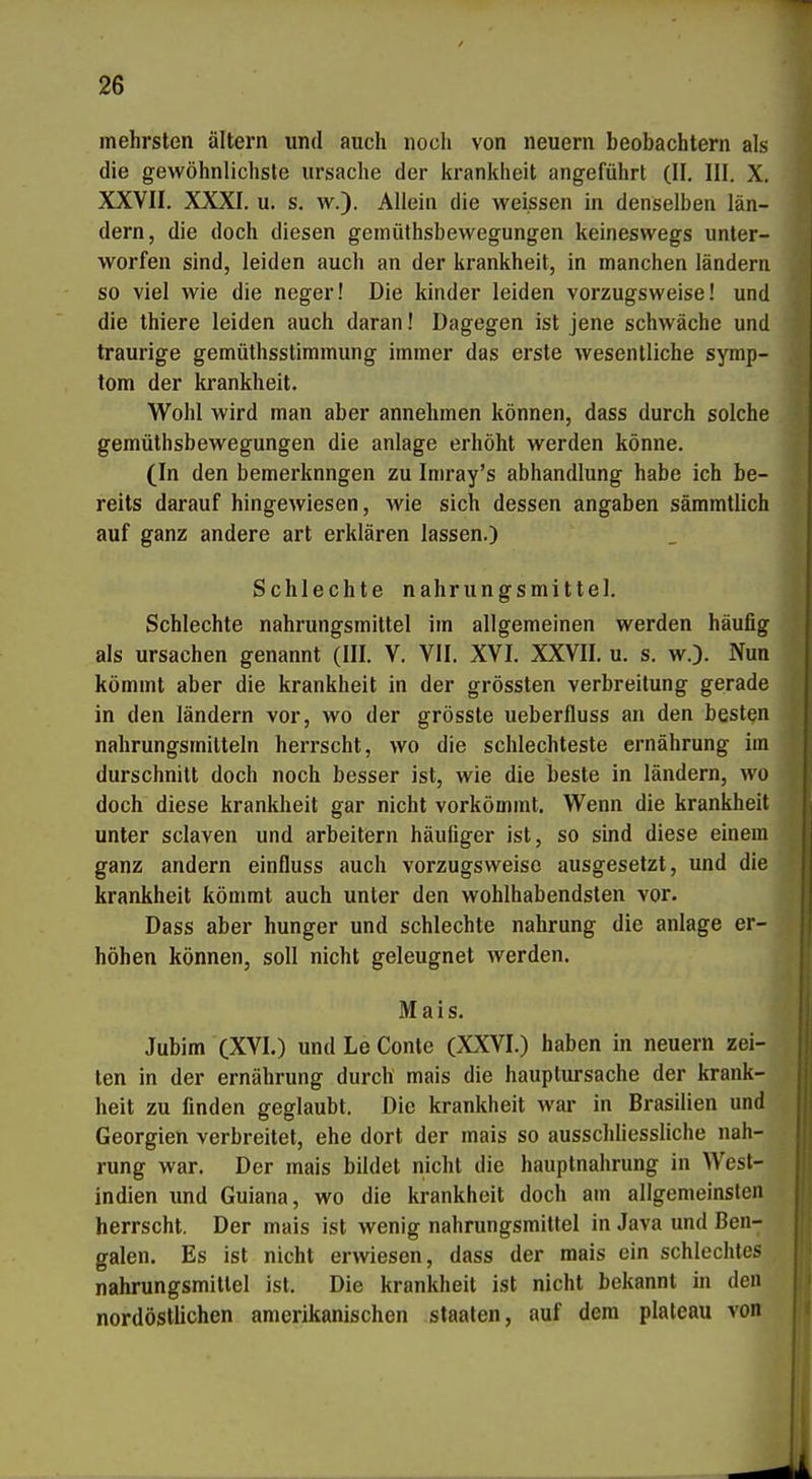 mehrsten altern und auch noch von neuern beobachtern als die gewöhnlichste Ursache der krankheit angeführt (II, III. X. XXVII. XXXI. u. s. w.). Allein die weissen in denselben län- dern, die doch diesen geinüthsbewegungen keineswegs unter- worfen sind, leiden auch an der krankheit, in manchen länderii so viel wie die neger! Die kinder leiden vorzugsweise! und die thiere leiden auch daran! Dagegen ist jene schwäche und traurige gemüthsstiramung immer das erste wesentliche Symp- tom der krankheit. Wohl wird man aber annehmen können, dass durch solche gemüthsbewegungen die anläge erhöht werden könne. (In den bemerknngen zu Imray's abhandlung habe ich be- reits darauf hingewiesen, wie sich dessen angaben sämmtlich auf ganz andere art erklären lassen.) Schlechte nahrungsmittel. Schlechte nahrungsmittel im allgemeinen werden häufig als Ursachen genannt (III. V. VII. XVI. XXVII. u. s. w.). Nun kömmt aber die krankheit in der grössten Verbreitung gerade in den ländern vor, wo der grösste ueberfluss an den besten nahrungsmitteln herrscht, wo die schlechteste ernährung im durschnitt doch noch besser ist, wie die beste in ländern, wo doch diese krankheit gar nicht vorkömmt. W^enn die krankheit unter sclaven und arbeitern häufiger ist, so sind diese einem ganz andern einfluss auch vorzugsweise ausgesetzt, und die krankheit kömmt auch unter den wohlhabendsten vor. Dass aber hunger und schlechte nahrung die anläge er- höhen können, soll nicht geleugnet werden. Mais. Jubim (XVI.) und Le Conte (XXVI.) haben in neuern Zei- ten in der ernährung durch mais die hauplursache der krank- heit zu finden geglaubt. Die krankheit war in Brasilien und Georgien verbreitet, ehe dort der mais so ausschliessliche nah- rung war. Der mais bildet nicht die hauptnahrung in West- indien und Guiana, wo die krankheit doch am allgemeinsten herrscht. Der mais ist wenig nahrungsmittel in Java und Ben- galen. Es ist nicht erwiesen, dass der mais ein schlechtes nahrungsmittel ist. Die krankheit ist nicht bekannt in den nordöstlichen amerikanischen Staaten, auf dem plateau von