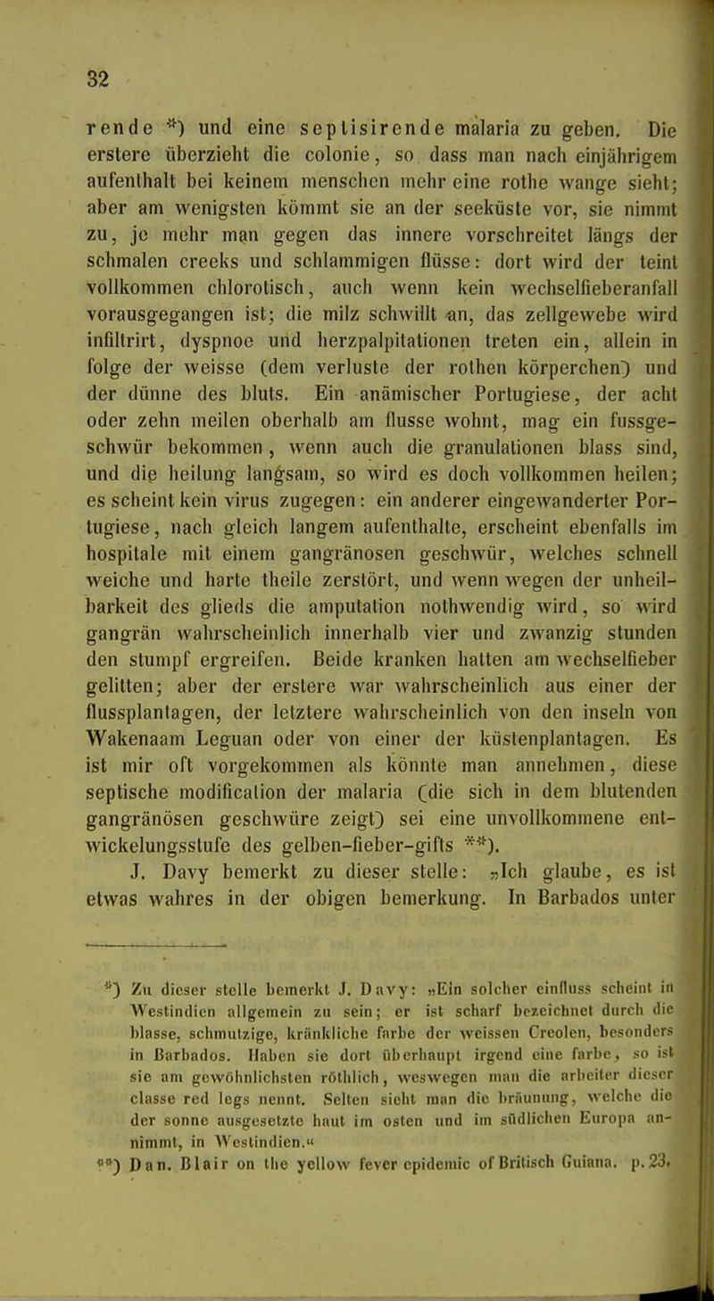 rende '^) und eine seplisirende mälaria zu geben. Die erstere überzielit die colonie, so dass man nach einjälirigem aufentlialt bei keinem menschen mehr eine rothe wauge sieht: aber am wenigsten liömmt sie an der seeliüsle vor, sie nimml zu, je melir m^n gegen das innere vorschreitet längs der schmalen creeks und schlammigen flüsse: dort wird der teinl vollkommen chlorotisch, auch wenn kein wechselfieberanfall vorausgegangen ist; die milz schwillt an, das Zellgewebe wird infiltrirt, dyspnoe und herzpalpilationen treten ein, allein in folge der weisse (dem Verluste der rothen körperchen} und der dünne des bluts. Ein anämischer Portugiese, der acht oder zehn meilen oberhalb am flusse wohnt, mag ein fussge- schwür bekommen , wenn auch die granulationen blass sind, und diß heilung langsam, so wird es doch vollkommen heilen; es scheint kein virus zugegen: ein anderer eingewanderter Por- tugiese, nach gleich langem aufenthalte, erscheint ebenfalls im hospitale mit einem gangränösen geschwür, welches schnell weiche und harte theile zerstört, und wenn wegen der unheil- barkeit des glieds die amputation nothwendig wird, so wird gangrän wahrscheinlich innerhalb vier und zwanzig stunden den stumpf ergreifen. Beide kranken hatten am wechselfieber gelitten; aber der erstere war wahrscheinlich aus einer der flussplantagen, der letztere wahrscheinlich von den inseln von Wakenaam Leguan oder von einer der Idistenplanlagen. Es ist mir oft vorgekommen als könnte man annehmen, diese septische modificalion der malaria (die sich in dem blutenden gangränösen geschwüre zeigt) sei eine unvollkommene ent- wickelungsstufe des gelben-fieber-gifts *^*^). J. Davy bemerkt zu dieser stelle: »Ich glaube, es i^^l etwas wahres in der obigen bemerkung. In Barbados unter Zu dieser stelle bemerkt J. Davy: »Ein solcher einfluss scheint in Westindien allgemein zu sein; er ist scharf bezeichnet dnrcli die blasse, schmutzige, kränkliche färbe der weissen Creolen, besonders in Barbados. Haben sie dort überhaupt irgend eine färbe, so ist sie am gewöhnlichsten röthllch, weswegen num die arbcitrr dieser classe red legs nennt. Selten sieht man die bräunung, welche die der sonne ausgesetzte haut im oslen und im südlichen Europa an- nimmt, in Weslindien.« «*) Dan. Blair on ihe ycUow fever cpidcmic of Britisch Guiana. p.23.