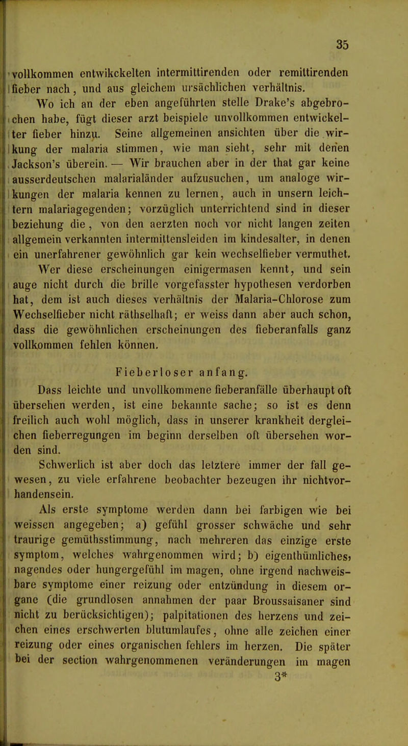 vollkommen entwikckelten intermittirenden oder remiltirenden lieber nach, und aus gleichem ursächlichen Verhältnis. Wo ich an der eben angeführten stelle Drake's abgebro- (chen habe, fügt dieser arzt beispielc unvollkommen entwickel- Iter fieber hinzu. Seine allgemeinen ansichten über die wir- Ikung der malaria stimmen, wie man sieht, sehr mit denen .Jackson's überein.— Wir brauchen aber in der that gar keine Iausserdeutschen malarialänder aufzusuchen, um analoge wir- Ikungen der malaria kennen zu lernen, auch in unsern leich- tern malariagegenden; vorzüglich unterrichtend sind in dieser beziehung die , von den aerzten noch vor nicht langen zeiten : allgemein verkannten intermittensleiden im kindesalter, in denen I ein unerfahrener gewöhnlich gar kein wechselfieber vermuthet. Wer diese erscheinungen einigermasen kennt, und sein auge nicht durch die brille vorgefasster hypothesen verdorben hat, dem ist auch dieses Verhältnis der Malaria-Chlorose zum Wechselfieber nicht räthselhaft; er weiss dann aber auch schon, dass die gewöhnUchen erscheinungen des fieberanfalls ganz vollkommen fehlen können. Fieberloser anfang. Dass leichte und unvollkommene fieberanfälle überhaupt oft übersehen werden, ist eine bekannte sache; so ist es denn freilich auch wohl möglich, dass in unserer krankheit derglei- chen fieberregungen im beginn derselben oft übersehen wor- den sind. SchwerUch ist aber doch das letztere immer der fall ge- wesen, zu viele erfahrene beobachter bezeugen ihr nichtvor- handensein. , Als erste Symptome werden dann bei farbigen wie bei weissen angegeben; a) gefühl grosser schwäche und sehr traurige gemüthsstimmung, nach mehreren das einzige erste Symptom, welches wahrgenommen wird; b) eigenthümliches» nagendes oder hungergefühl im magen, ohne irgend nachweis- bare Symptome einer reizung oder enlzündung in diesem Or- gane (die grundlosen annahmen der paar Broussaisaner sind nicht zu berücksichtigen); palpitationen des herzens und zei- chen eines erschwerten blutumlaufes, ohne alle zeichen einer reizung oder eines organischen fehlers im herzen. Die später bei der section wahrgenommenen Veränderungen im magen 3*