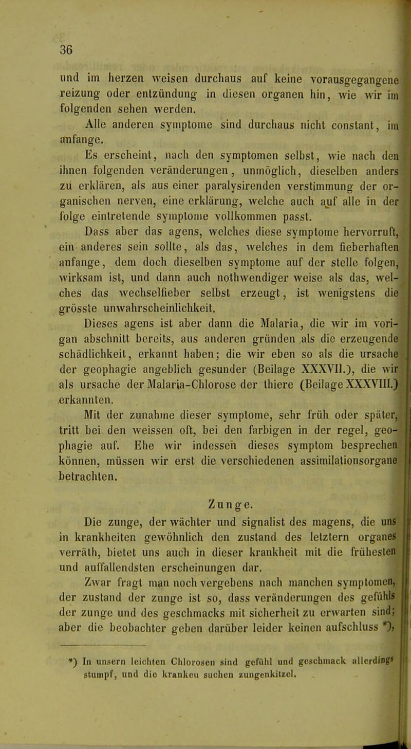 lind im herzen weisen durchaus auf keine vorausgegangene reizung oder enlzündung in diesen Organen hin, wie wir im folgenden sehen werden. Alle anderen Symptome sind durchaus nicht constant, im anfange. Es erscheint, nach den Symptomen selbst, wie nach den ihnen folgenden Veränderungen, unmöglich, dieselben anders zu erklären, als aus einer paralysirenden Verstimmung der or- ganischen nerven, eine erklärung, welche auch auf alle in der folge eintretende Symptome vollkommen passt. Dass aber das agens, welches diese Symptome hervorruft, ein anderes sein sollte, als das, welches in dem fieberhaften anfange, dem doch dieselben Symptome auf der stelle folgen, wirksam ist, und dann auch nothwendiger weise als das, wel- ches das wechselfieber selbst erzeugt, ist wenigstens die grössle unWahrscheinlichkeit. Dieses agens ist aber dann die Malaria, die wir im vori- gan abschnitt bereits, aus anderen gründen als die erzeugende Schädlichkeit, erkannt haben; die wir eben so als die Ursache der geophagie angeblich gesunder (Beilage XXXVU.), die wir als Ursache der Malaria-Chlorose der thiere (Beilage XXXVIII.) erkannten. Mit der zunähme dieser Symptome, sehr früh oder später, tritt bei den weissen oft, bei den farbigen in der regel, geo- phagie auf. Ehe wir indesseh dieses Symptom besprechen können, müssen wir erst die verschiedenen assimilationsorgane betrachten. Zunge. Die zunge, der Wächter und signalist des magens, die uns in krankheiten gewöhnlich den zustand des letztem organes verräth, bietet uns auch in dieser krankheit mit die frühesten und auffallendsten erscheinungen dar. Zwar fragt man noch vergebens nach manchen Symptomen, der zustand der zunge ist so, dass Veränderungen des gefühls der zunge und des geschmacks mit Sicherheit zu erwarten sind; aber die beobachter geben darüber leider keinen aufschluss *)> •) In unsern leichten Chlorosen sind gefühl und gcschmack allerdings stumpf, und die kranlicu suchen zungenkitzel.