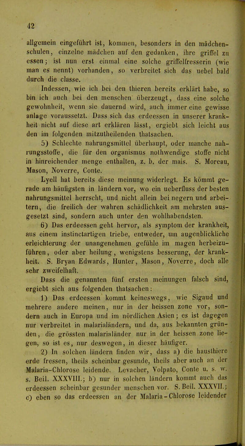 allgemein eingeführt ist, kommen, besonders in den mädchen- schulen, einzelne mädclien auf den gedanken, ihre griffel zu essen; ist nun erst einmal eine solche grifielfresserin (wie man es nennt) vorhanden, so verbreitet sich das uebel bald durch die classe. Indessen, wie ich bei den Ihieren bereits erklärt habe, so bin ich auch bei den menschen überzeugt, dass eine solche gewohnheit, wenn sie dauernd wird, auch immer eine gewisse anläge voraussetzt. Dass sich das erdeessen in unserer krank- heit nicht auf diese art erklären lässt, ergiebt sich leicht aus den im folgenden milzulheilenden thatsachen. 5) Schlechte nahrungsmillel überhaupt, oder manche nah- rungssloft'e, die für den Organismus nolhwendige stofFe nicht in hinreichender menge enthalten, z, b. der mais. S. Moreau, Mason, Noverre, Conte. Lyell hat bereits diese meinung widerlegt. Es kömmt ge- rade am häufigsten in ländern vor, wo ein ueberfluss der besten nahrungsmillel herrscht, und nicht allein bei negern und arbei- tern, die freilich der wahren Schädlichkeit am mehrsten aus- gesetzt sind, sondern auch unter den wohlhabendsten. 6) Das erdeessen geht hervor, als Symptom der krankheit, aus einem inslinctartigen triebe, entweder, um augenblickliche erleichterung der unangenehmen gefühle im magen herbeizu- führen, oder aber heilung, wenigstens besserung, der krank- heit. S. Bryan Edwards, Hunter, Mason, Noverre, doch alle sehr zweifelhaft. Dass die genannten fünf ersten meinungen falsch sind, ergiebt sich aus folgenden thatsachen: 1) Das erdeessen kommt keineswegs, wie Sigaud und mehrere andere meinen, nur in der heissen zone vor, son- dern auch in Europa und im nördlichen Asien; es ist dagegen nur verbreitet in malarialändern, und da, aus bekannten grün- den, die grössten malarialänder nur in der heissen zone lie- gen, so ist es, nur deswegen, in dieser häufiger. 2) In solchen ländern finden wir, dass a) die hauslhiere erde fressen, theils scheinbar gesunde, theils aber auch an der Malaria-Chlorose leidende. Levacher, Volpato, Conte u. s. w. s. Beil. XXXVllI.; b) nur in solchen ländern kommt auch das erdeessen scheinbar gesunder menschen vor. S.Beil. XXXVII.; 0) eben so das erdeessen an der Malaria-Chlorose leidender