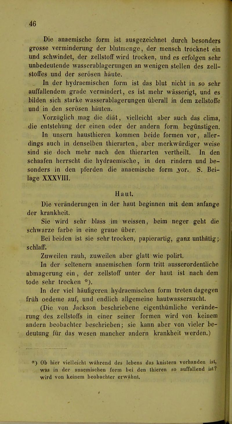 Die anaeniische form ist ausgezeichnet durch besonders grosse Verminderung der blutmenge, der mensch trocknet ein und schwindet, der Zellstoff wird trocken, und es erfolgen sehr unbedeutende wasserablagerungen an wenigen stellen des Zell- stoffes und der serösen häute. In der hydraemischen form ist das blut nicht in so sehr auffallendem grade vermindert, es ist mehr wässerigt, und es bilden sich starke wasserablagerungen überall in dem Zellstoffe und in den serösen häuten. Vorzüglich mag die diät, vielleicht aber auch das clima, die entstehung der einen oder der andern form begünstigen. In unsern hausthieren kommen beide formen vor, aller- dings auch in denselben thierarten, aber merkwürdiger weise sind sie doch mehr nach den Ihierarten vertheilt. In den schaafen herrscht die hydraemische, in den rindern und be- sonders in den pferden die anaemische form jor. S. Bei- lage XXXVIII. Haut. Die Veränderungen in der haut beginnen mit dem anfange der krankheit. Sie wird sehr blass im weissen, beim neger geht die schwarze färbe in eine graue über. Bei beiden ist sie sehr trocken, papierartig, ganz unthätig; schlaff. Zuweilen rauh, zuweilen aber glatt wie polirt. In der seltenern anaemischen form tritt ausserordentliche abmagerung ein, der Zellstoff unter der haut ist nach dem tode sehr trocken ^^). In der viel häufigeren hydraemischen form treten dagegen früh Oedeme auf, und endlich allgemeine hautwassersucht. (Die von Jackson beschriebene eigenthümliche Verände- rung des Zellstoffs in einer seiner formen wird von keinem andern beobachler beschrieben; sie kann aber von vieler be- deutung für das wesen mancher andern krankheit werden.) , *) Ob hier vielleicht während des iebens das knistern vorhanden ist, was in der annemischen form bei den thieren so auffallend ist? wird von keinem beobachter erwähnt.