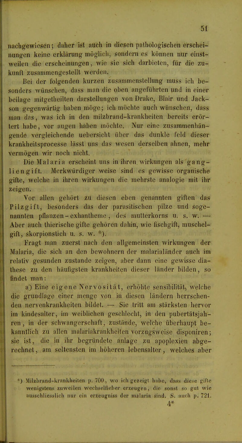 nachgewiesen 5 daher ist auch in diesen pathologischen erschei- nungen keine erklärung möglich, sondern es können nur einst- weilen die erscheinungen, wie sie sich darbieten, für die Zu- kunft zusammengestellt werden. Bei der folgenden kurzen Zusammenstellung muss ich be- sonders wünschen, dass man die oben angeführten und in einer beilage mitgetheilten darstellungen von Drake, Blair und Jack- son gegenwärtig haben möge; ich möchte auch wünschen, dass man das, was ich in den milzbrand-krankheiten bereits erör- tert habe, vor äugen haben möchte. Nur eine zusammenhän- gende vergleichende uebersicht über das dunkle Feld dieser krankheilsprocesse lässt uns das wesen derselben ahnen, mehr vermögen wir noch nicht. Die Malaria erscheint uns in ihren. Wirkungen als gang- liengift. Merkwürdiger weise sind es gewisse organische gifte, welche in ihren Wirkungen die mehrste analogie mit ihr zeigen. Vor allen gehört zu diesen eben genannten giften das Pilzgift, besonders das der parasitischen pilze und soge- nannten pflanzen-exhanlheme , des multerkorns u. s. w. — Aber auch thierische gifte gehören dahin, wie fischgift, muschel- gift, skorpionstich u. s. w. *). Fragt man zuerst nach den allgemeinsten Wirkungen der Malaria, die sich an den bewohnern der malarialänder auch im relativ gesunden zustande zeigen, aber dann eine gewisse dia- Ihese zu den häufigsten krankheiten dieser länder bilden, so findet man: a]) Eine eigene Nervosität, erhöhte Sensibilität-, welche die grundlage einer menge von in diesen ländern herrschen- den nervenkrankheiten bildet. — Sie tritt am stärksten hervor im kindesalter, im weiblichen geschlecht, in den pubertätsjah- ren, in der Schwangerschaft, zustände, welche überhaupt be- kanntlich zu allen malariakrankheiten vorzugsweise disponiren; sie ist, die in ihr begründete anläge zu apoplexien abge- rechnet, am seltensten im höheren lebensalter, welches aber *) Milzbrand-krankheiten p. 700, wo ich gezeigt habe, dass diese gifte wenigstens zuweilen wechseiliober erzeugen, die sonst so gut wie ausschliesslich nur ein erzeugniss der nialaria sind. S. auch p. 721. 4*