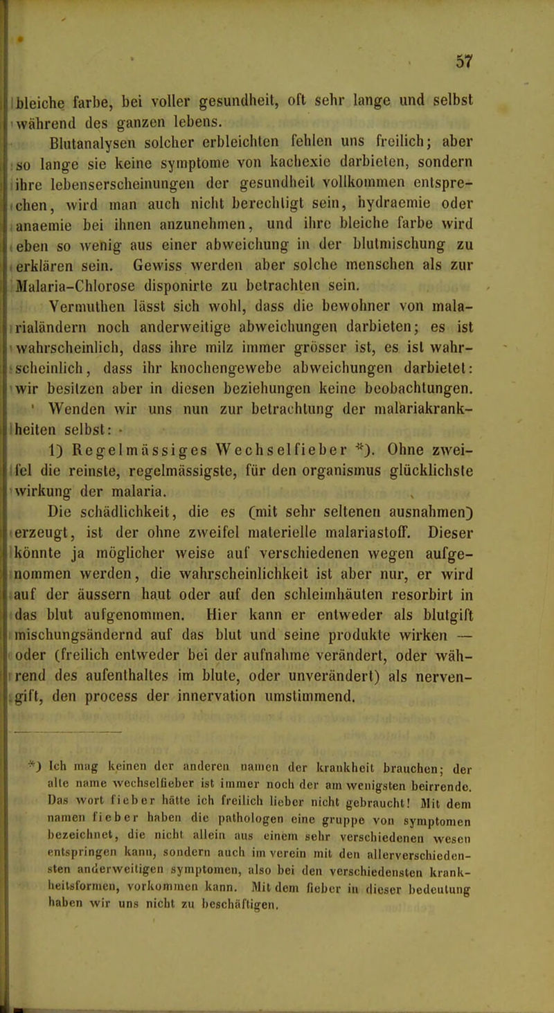 Dleiche färbe, bei voller gesundheit, oft sehr lange und selbst während des ganzen lebens. Blutanalysen solcher erbleichten fehlen uns freilich; aber so lange sie keine Symptome von kachexie darbieten, sondern ihre lebenserscheinungen der gesundheit vollkommen entspre- chen, wird man auch nicht berechtigt sein, hydraemie oder anaemie bei ihnen anzunehmen, und ihre bleiche färbe wird eben so Avenig aus einer abweichung in der blutmischung zu .erklären sein. Gewiss werden aber solche menschen als zur Malaria-Chlorose disponirte zu betrachten sein. Vermuthen lässt sich wohl, dass die bewohner von mala- rialändern noch anderweitige abweichungen darbieten; es ist > wahrscheinlich, dass ihre milz immer grösser ist, es ist wahr- >scheinlich, dass ihr knochengewebe abweichungen darbietet: wir besitzen aber in diesen beziehungen keine beobachlungen. ' Wenden wir uns nun zur betrachtung der malariakrank- iheiten selbst: • 1) Regelmässiges Wechselfieber Ohne zwei- Ifel die reinste, regelmässigste, für den Organismus glücklichste nvirkung der malaria. Die Schädlichkeit, die es (mit sehr seltenen ausnahmen) •erzeugt, ist der ohne zweifei materielle malariastolF. Dieser Ikönnte ja möglicher weise auf verschiedenen wegen aufge- inommen werden, die Wahrscheinlichkeit ist aber nur, er wird lauf der äussern haut oder auf den Schleimhäuten resorbirt in das blut aufgenommen. Hier kann er entweder als blutgift I mischungsändernd auf das blut und seine produkte wirken — I oder (freilich entweder bei der aufnähme verändert, oder wäh- I rend des aufenthaltes im blute, oder unverändert) als nerven- gift, den process der Innervation umstimmend. *) Ich niiig keinen der anderen nanien der krankheil brauchen; der alle name wechselßeber ist immer noch der am wenigsten beirrende. Das wort fieber hätte ich freilich lieber nicht gebraucht! Mit dem nanien fieber haben die pathologen eine gruppe von Symptomen bezeichnet, die nicht allein aus einem sehr verschiedenen wesen entspringen kann, sondern auch im verein mit den allerverschiedcn- sten anderweitigen Symptomen, also bei den verschiedensten krank- heilsformen, vorkommen kann. Mit dem fieber in dieser bedeulung haben wir uns nicht zu beschäftigen.