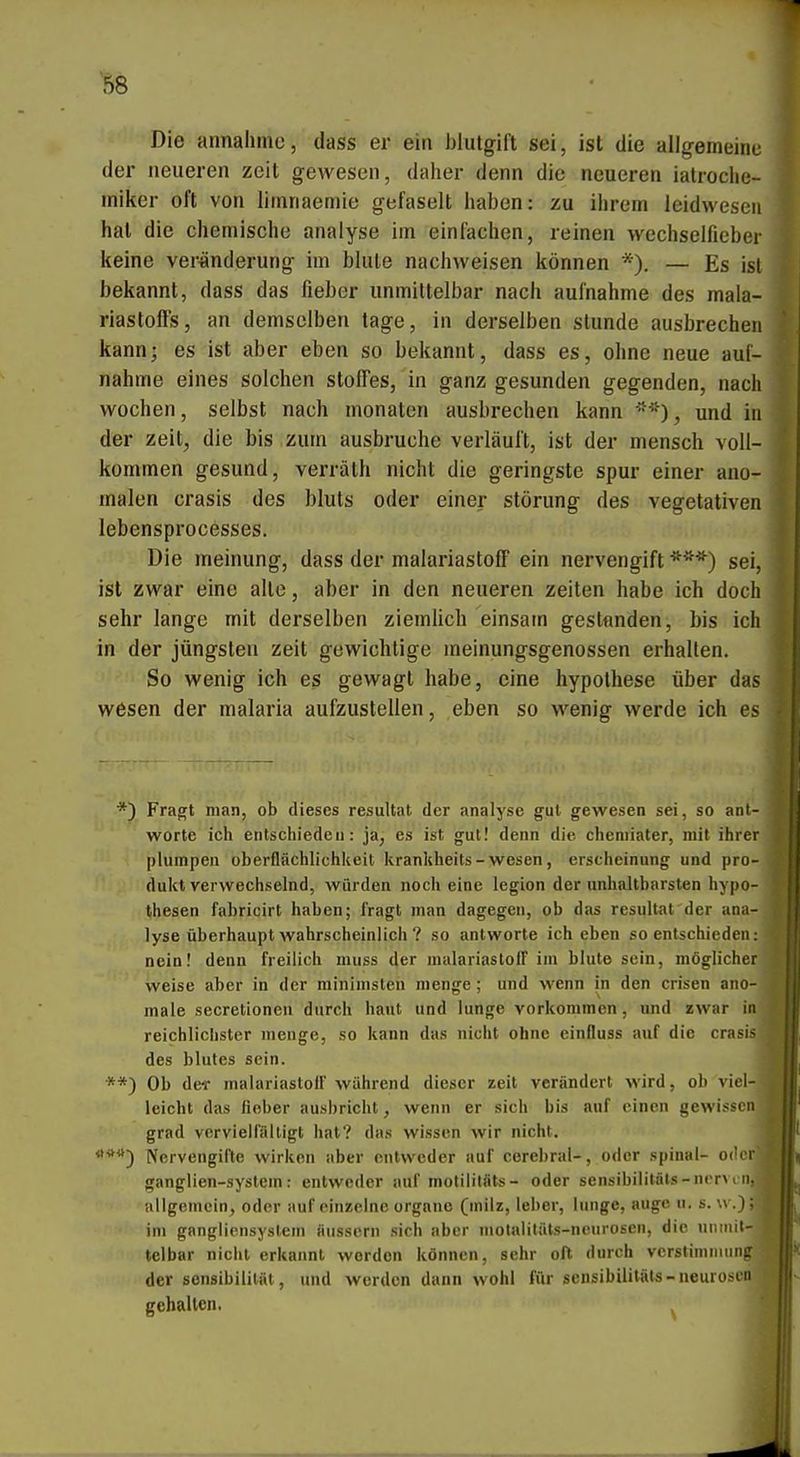 Die annähme, dass er ein i)lulgift sei, ist die allgemeine der neueren zeit gewesen, daher denn die neueren iatrocho- miker oft von liinnaemie gefaselt haben: zu ihrem leidweseii hat die chemische analyse im einfachen, reinen wechselficber keine Veränderung im blute nachweisen können *). — Es ist bekannt, dass das fieber unmittelbar nach aufnähme des mala- rlastoffs, an demselben tage, in derselben stunde ausbrechen kann; es ist aber eben so bekannt, dass es, ohne neue aui- nahme eines solchen Stoffes, in ganz gesunden gegenden, nach Wochen, selbst nach monaten ausbrechen kann -*), und in der zeit, die bis zum ausbruche verläuft, ist der mensch voll- kommen gesund, verrälh nicht die geringste spur einer ano- malen crasis des bluls oder einer Störung des vegetativen lebensprocesses. Die meinung, dass der malariastoff ein nervengift sei, ist zwar eine alle, aber in den neueren zelten habe ich doch sehr lange mit derselben ziemüch einsam gestfinden, bis ich in der jüngsten zeit gewichtige meinungsgenossen erhalten. So wenig ich es gewagt habe, eine hypothese über das wesen der malaria aufzustellen, eben so wenig werde ich es *) Fragt man, ob dieses resultat der analyse gul gewesen sei, so ant- worte ich entschieden: ja, es ist gut! denn die cheniiater, mit ihrer plumpen Oberflächlichkeit kranliheits-wesen, erscheinung und pro- duktverwechselnd, würden noch eine legion der unhaltbarsten hypo- Ijhesen fabricirt haben; Iragt man dagegen, ob das resultat der ana- lyse überhaupt wahrscheinlich ? so antworte ich eben so entschieden: nein! denn freilich muss der malariastolT im blute sein, möglicher weise aber in der rainimsten menge; und wenn in den crisen ano- male secretioneu durch haut und hinge vorkommen, und zwar in reichlichster menge, so kann das nicht ohne einfluss auf die crasis des blutes sein. **) Ob deT malariastolF während dieser zeit verändert wird, ob viel- leicht das fiober ausbricht, wenn er sich bis auf einen gewissen grad vervielfältigt hat? das wissen wir nicht. Nervengifte wirken aber entweder auf cerebral-, oder spinal- ode ganglien-system: entweder auf molililäts- oder sensibililäls-ncrvi'n allgemein, oder auf einzelne organc (milz, leher, lunge, augc u. s. \v.); im gangliensystem äussern sich aber niolalitäls-neurosen, die unmit-, telbar nicht erkannt worden können, sehr oft durch Verstimmung der Sensibilität, und werden dann wohl für isensibilitäta-neuroseo gehalten.