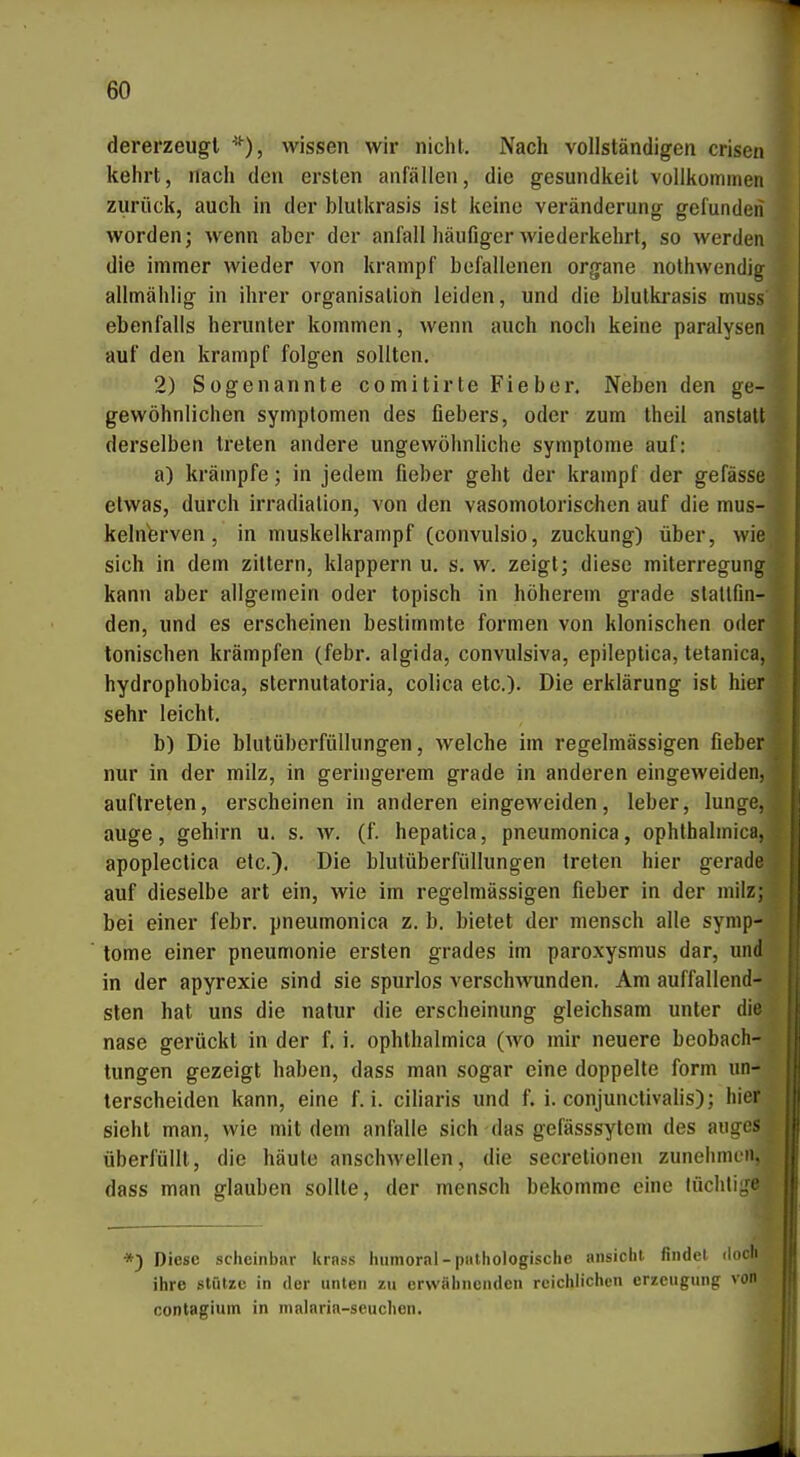 dererzeugl wissen wir nicht. Nach vollständigen criscii kehrt, nach den ersten anfallen, die gesundkeit vollkommen zurück, auch in der blulkrasis ist keine Veränderung gefunden worden; wenn aber der anfall häufiger wiederkehrt, so werden die immer wieder von krampf befallenen organe nothwendig allmählig in ihrer Organisation leiden, und die blutki-asis muss ebenfalls herunter kommen, wenn auch noch keine paralysen auf den krampf folgen sollten. 2) Sogenannte comitirte Fieber. Neben den ge- gewöhnlichen Symptomen des flebers, oder zum theil anstatt derselben treten andere ungewöhnliche Symptome auf: a) krämpfe; in jedem fieber geht der krampf der gefässe etwas, durch Irradiation, von den vasomotorischen auf die mus- kelnferven, in muskelkrampf (convulsio, zuckung) über, wie sich in dem zittern, klappern u. s. w. zeigt; diese miterregung kann aber allgemein oder topisch in höherem grade stattfin- den, und es erscheinen bestimmte formen von klonischen oder tonischen krämpfen (febr. algida, convulsiva, epileptica, tetanica, hydrophobica, sternutatoria, colica etc.). Die erklärung ist hier sehr leicht. b) Die blutüberfüllungen, welche im regelmässigen fieber nur in der milz, in geringerem grade in anderen eingeweiden, auftreten, erscheinen in anderen eingeweiden, leber, lunge, auge, gehirn u. s. w. (f. hepatica, pneumonica, ophthalmica, apoplectica etc.). Die blutüberfüllungen treten hier gerade auf dieselbe art ein, wie im regelmässigen fieber in der milz; bei einer febr. pneumonica z. b. bietet der mensch alle Symp- tome einer pneumonie ersten grades im paroxysmus dar, und in der apyrexie sind sie spurlos verschwunden. Am auffallend- sten hat uns die natur die erscheinung gleichsam unter die nase gerückt in der f. i. ophthalmica (wo mir neuere beobach- tungen gezeigt haben, dass man sogar eine doppelte form un- terscheiden kann, eine f. i. ciliaris und f. i. conjunclivalis); hier sieht man, wie mit dem anfalle sich das gefässsytem des augi- überfüllt, die häute anschwellen, die secretionen zunehnn dass man glauben sollte, der mensch bekomme eine lüchti.. *3 Diese scheinbar krnss liumoral-piilhologische ansieht findel iloch ihre stütze in der unten zu erwähnenden reichlichen erzeugung von conlagium in nialnria-scuclien.