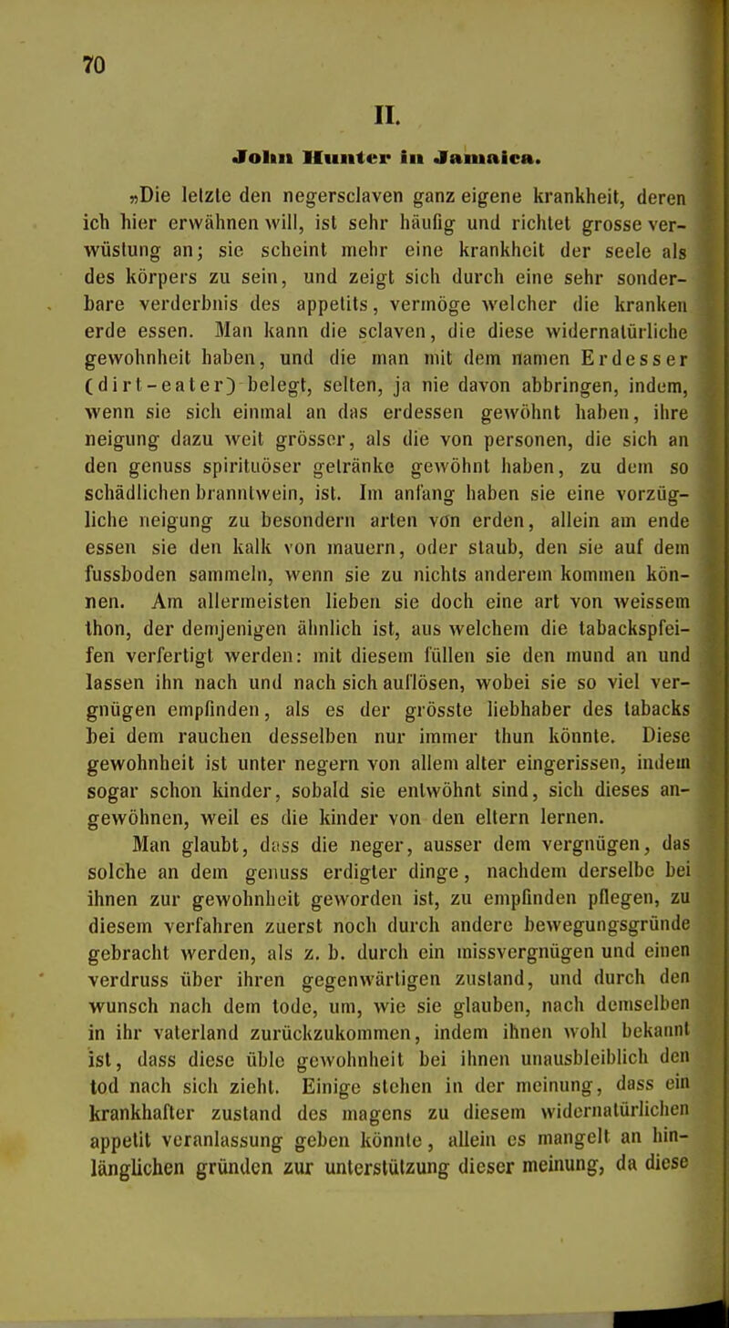 II. •Foltii Ilunter in «iamaica. »Die letzte den negersclaven ganz eigene krankheit, deren ich hier erwälmen will, ist sehr häufig und richtet grosse Ver- wüstung an; sie scheint mehr eine krankheit der seele als des körpers zu sein, und zeigt sich durch eine sehr sonder- bare Verderbnis des appelits, vermöge welcher die kranken erde essen. Man kann die sclaven, die diese widernatürliche gewohnheit haben, und die man mit dem namen Erdesser (di rt-eater) belegt, selten, ja nie davon abbringen, indem, wenn sie sich einmal an das erdessen gewöhnt haben, ihre neigung dazu weit grösser, als die von personen, die sich an den genuss spirituöser getränke gewöhnt haben, zu dem so schädlichen branntwein, ist. Im anlang haben sie eine vorzüg- liche neigung zu besondern arten von erden, allein am ende essen sie den kalk von mauern, oder staub, den sie auf dem fussboden sammeln, wenn sie zu nichts anderem kommen kön- nen. Am allermeisten lieben sie doch eine art von weissem Ihon, der demjenigen ähnlich ist, aus welchem die tabackspfei- fen verfertigt werden: mit diesem füllen sie den mund an und lassen ihn nach und nach sich auflösen, wobei sie so viel ver- gnügen empfinden, als es der grösste liebhaber des tabacks bei dem rauchen desselben nur immer thun könnte. Diese gewohnheit ist unter negern von allem alter eingerissen, indem sogar schon kinder, sobald sie entwöhnt sind, sich dieses an- gewöhnen, weil es die kinder von den eitern lernen. Man glaubt, dctss die neger, ausser dem vergnügen, das solche an dem genuss erdigter dinge, nachdem derselbe bei ihnen zur gewohnheit geworden ist, zu empfinden pflegen, zu diesem verfahren zuerst noch durch andere bewegungsgründe gebracht werden, als z. b. durch ein missvergnügen und einen verdruss über ihren gegenwärtigen zustand, und durch den wünsch nach dem todc, um, wie sie glauben, nach demselben in ihr Vaterland zurückzukommen, indem ihnen wohl bekannt ist, dass diese üble gewohnheit bei ihnen unausbleiblich den tod nach sich zieht. Einige stehen in der meinung, dass ein krankhafter zustand des magens zu diesem widernatürlichen appetit veranlassung geben könnte, allein es mangelt an hin- länglichen gründen zur Unterstützung dieser meinung, da diese