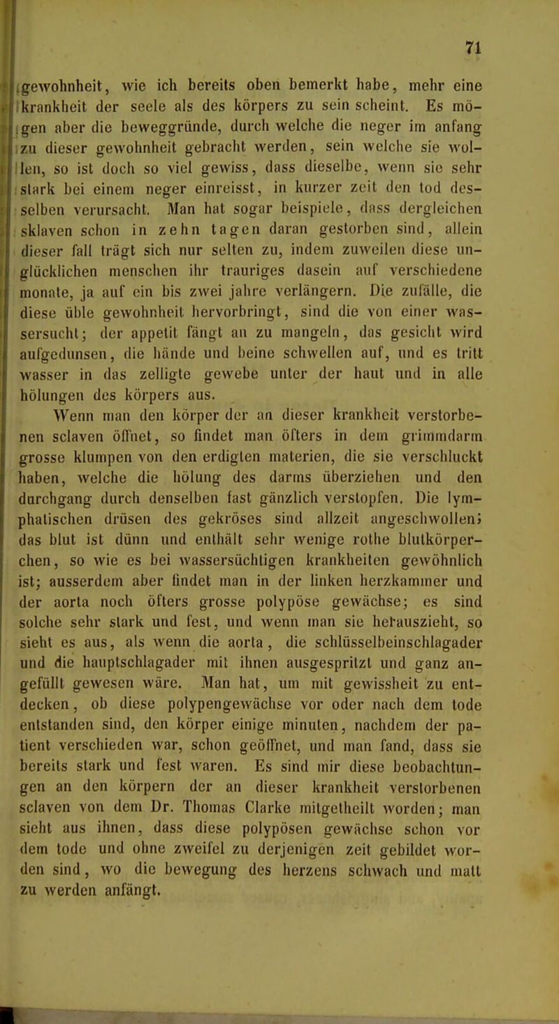 gewohnheit, wie ich bereits oben bemerkt habe, mehr eine kranliheit der seele als des liörpers zu sein scheint. Es mö- iren aber die beweggriinde, durch welche die neger im anfang zu dieser gewohnheit gebracht werden, sein welche sie wol- len, so ist doch so viel gewiss, dass dieselbe, wenn sie sehr slark bei einem neger einreisst, in kurzer zeit den lod des- selben verursacht. Man hat sogar beispiele, dass dergleichen Sklaven schon in zehn tagen daran gestorben sind, allein dieser fall trägt sich nur selten zu, indem zuweilen diese un- glücklichen menschen ihr trauriges dasein auf verschiedene monate, ja auf ein bis zwei jähre verlängern. Die zulälle, die diese üble gewohnheit hervorbringt, sind die von einer Was- sersucht; der appetit fängt an zu mangeln, das gesiebt wird aufgedunsen, die bände und beine schwellen auf, und es tritt Wasser in das zelligte gewebe unter der haut und in alle hölungen des körpers aus. Wenn man den körper der an dieser krankheit verstorbe- nen sclaven ölfnet, so findet man öfters in dem griinmdarm grosse klumpen von den erdiglen materien, die sie verschluckt haben, welche die hölung des darins überziehen und den durchgang durch denselben fast gänzlich verstopfen. Die lym- phatischen drüsen des gekröses sind allzeit angeschwollen» das blut ist dünn und enthält sehr wenige rothe blutkörper- chen, so wie es bei wassersüchtigen krankheilen gewöhnlich ist; ausserdem aber findet man in der linken herzkammer und der aorta noch öfters grosse polypöse gewächse; es sind solche sehr stark und fest, und wenn man sie herauszieht, so sieht es aus, als wenn die aorta, die schlüsselbeinschlagader und die hauptschlagader mit ihnen ausgespritzt und ganz an- gefüllt gewesen wäre. Man hat, um mit gewissheit zu ent- decken, ob diese polypengewächse vor oder nach dem tode entstanden sind, den körper einige minulen, nachdem der pa- tient verschieden war, schon geöffnet, und man fand, dass sie bereits stark und fest waren. Es sind mir diese beobachtun- gen an den körpern der an dieser krankheit verstorbenen sclaven von dem Dr, Thomas Clarke mitgetheilt worden; man sieht aus ihnen, dass diese polypösen gewächse schon vor dem tode und ohne zweifei zu derjenigen zeit gebildet wor- den sind, wo die bewegung des herzens schwach und malt zu werden anfängt,