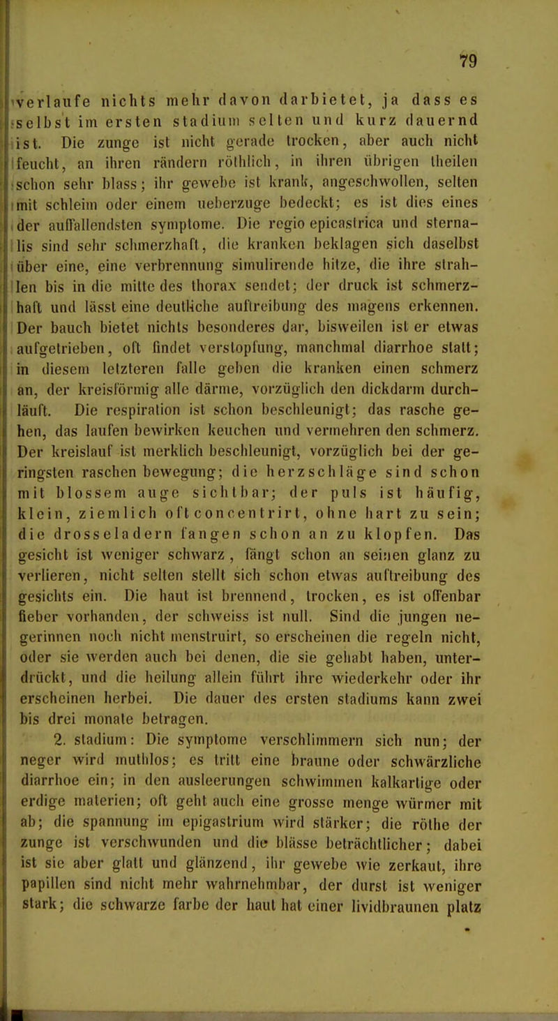 ^verlaufe nichts mehr davon darbietet, ja dass es sselbst im ersten Stadium selten und kurz dauernd iist. Die zunge ist nicht gerade trocken, aber auch nicht Ifeucht, an ihren rändern rölhlich, in ihren übrigen Iheilen ^chon sehr blass; ihr gevvebe ist krank, angeschwollen, selten mit schleim oder einem ueberzuge bedeckt; es ist dies eines der auffallendsten Symptome. Die regio epicaslrica und sterna- lis sind sehr schmerzhaft, die kranken beklagen sich daselbst lüber eine, eine Verbrennung simulirende hitze, die ihre slrah- ilen bis in die mitte des Ihorax sendet; der druck ist schmerz- ihaft und lässt eine deutHche aultrcibung des magens erkennen. IDer bauch bietet nichts besonderes dar, bisweilen ist er etwas !aufgetrieben, oft findet Verstopfung, manchmal diarrhoe statt; in diesem letzteren falle geben die kranken einen schmerz an, der kreisförmig alle därme, vorzüglich den dickdarm durch- läuft. Die respiralion ist schon beschleunigt; das rasche ge- hen, das laufen bewirken keuchen und vermehren den schmerz. Der kreislauf ist merklich beschleunigt, vorzüglich bei der ge- ringsten raschen bewegung; die herzschläge sind schon mit blossem auge sichtbar; der puls ist häufig, klein, ziemlich oftconcentrirt, ohne hart zu sein; die drosseladern fangen schon an zu klopfen. Das gesiebt ist weniger schwarz , fängt schon an seinen glänz zu verlieren, nicht selten stellt sich schon etwas auflreibung des gesichts ein. Die haut ist brennend, trocken, es ist offenbar fieber vorhanden, der schweiss ist null. Sind die jungen ne- gerinnen noch nicht menstruirt, so erscheinen die regeln nicht, öder sie werden auch bei denen, die sie gehabt haben, unter- drückt, und die heilung allein führt ihre Wiederkehr oder ihr erscheinen herbei. Die dauer des ersten Stadiums kann zwei bis drei monale betragen. 2. Stadium: Die Symptome verschlimmern sich nun; der neger wird muthlos; es tritt eine braune oder schwärzliche diarrhoe ein; in den ausleerungen schwhnmen kalkarlige oder erdige materien; oft geht auch eine grosse menge würmer mit ab; die Spannung im epigastrium wird stärker; die rölhe der Zunge ist verschwunden und die blässe beträchtlicher; dabei ist sie aber glatt und glänzend, ihr gewebe wie zerkaut, ihre Papillen sind nicht mehr wahrnehmbar, der durst ist weniger stark; die schwarze färbe der haut hat einer lividbraunen platz