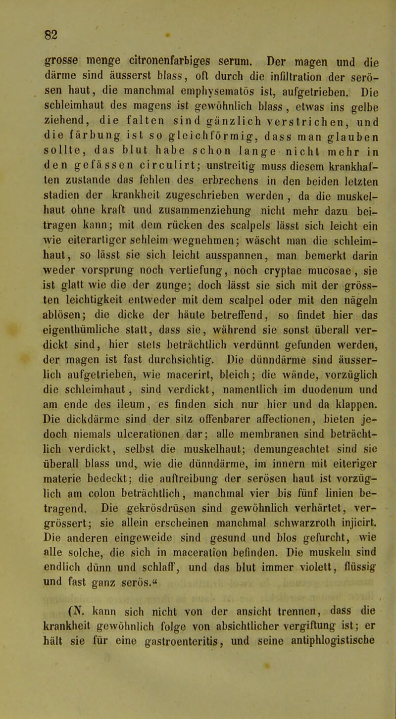 grosse menge citronenfarbiges seruni. Der magen und die därme sind äusserst blass, oft durch die infdlration der serö- sen haut, die manchmal emphysematös ist, aufgetrieben. Die Schleimhaut des magens ist gewöhnlich blass, etwas ins gelbe ziehend, die falten sind gänzlich verstrichen, und die färbung ist so gleichförmig, dass man glauben sollte, das blut habe schon lange nichl mehr in den gefässen circulirt; unstreitig muss diesem krankhaf- ten zustande das fehlen des erbrechens in den beiden letzten Stadien der krankheit zugeschrieben werden , da die muskel- haut ohne kraft und zusammenziehung nicht mehr dazu bei- tragen kann; mit dem rücken des scalpels lässt sich leicht ein wie eiterarliger sehleim wegnehmen; wäscht man die Schleim- haut, so lässt sie sich leicht ausspannen, man bemerkt darin weder vorsprung noch Vertiefung, noch cryptae mucosae, sie ist glatt wie die der zunge; doch lässt sie sich mit der gröss- ten leichtigkeit entweder mit dem scalpel oder mit den nägeln ablösen; die dicke der häute betreffend, so findet hier das eigenthümliche statt, dass sie, während sie sonst überall ver- dickt sind, hier stets beträchtlich verdünnt gefunden werden, der magen ist fast durchsichtig. Die dünndärme sind äusser- lich aufgetrieben, wie macerirt, bleich; die wände, vorzüglich die Schleimhaut, sind verdickt, namentlich im duodenum und am ende des ileum, es finden sich nur hier und da klappen. Die dickdärmc sind der sitz olTenbarer affectionen, bieten je- doch niemals ulceralionen dar; alle membranen sind beträcht- lich verdickt, selbst die muskelhaut; demungeachlet sind sie überall blass und, wie die dünndärme, im Innern mit eiteriger materie bedeckt; die auflreibung der serösen haut ist vorzüg- lich am Colon beträchtlich, manchmal vier bis fünf linien be- tragend. Die gekrösdrüsen sind gewöhnlich verhärtet, ver- grössert; sie allein erscheinen manchmal schwarzroth injicirt. Die anderen eingeweide sind gesund und blos gefurcht, wie alle solche, die sich in maceratiOn befinden. Die muskeln sind endlich dünn und schlaff, und das blut immer violett, flüssig und fast ganz serös. (N. kann sich nicht von der ansieht trennen, dass die krankheit gewöhnlich folge von absichtlicher Vergiftung ist; er hält sie für eine gastroenteritis, und seine antiphlogistische