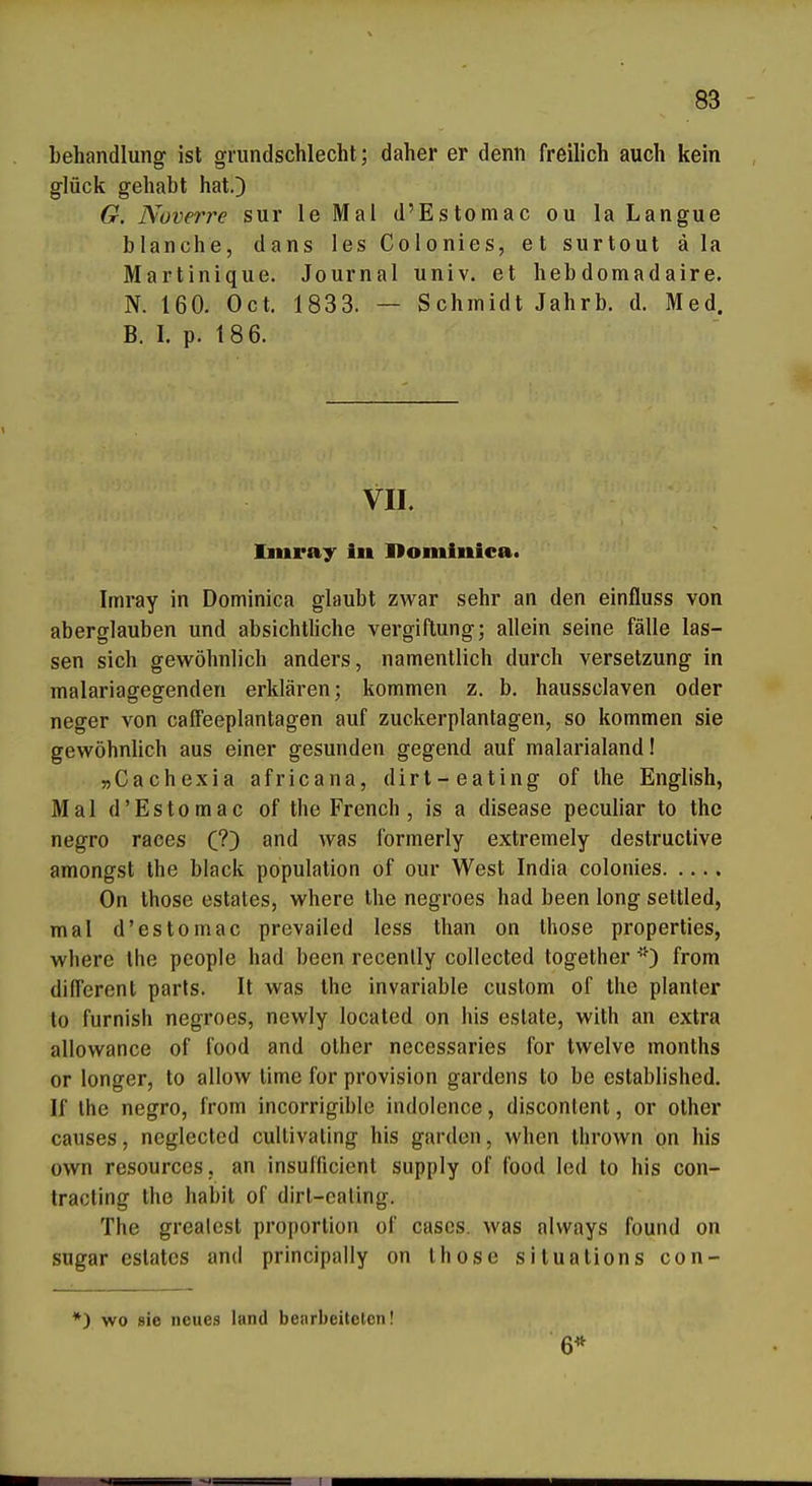 behandlung ist grundschlecht; daher er denn freilich auch kein glück gehabt hat.) G. Nüverre sur le Mal d'Estomac ou la Langue blanche, dans les Colonies, et surtout ä la Martinique. Journal univ. et hebdomadaire. N. 160. Oct. 1833. — Schmidt Jahrb. d. Med. B. I. p. 18 6. VII. Imray in Hominica. Imray in Dominica glaubt zwar sehr an den einfluss von aberglauben und absichtliche Vergiftung; allein seine fälle las- sen sich gewöhnlich anders, namentlich durch Versetzung in malariagegenden erklären; kommen z. b. haussclaven oder neger von caffeeplantagen auf zuckerplantagen, so kommen sie gewöhnlich aus einer gesunden gegend auf malarialand! »Cachexia africana, dirt-eating of the English, Mal d'Estomac of the French , is a disease peculiar to the negro raoes (!') and was formerly extremely destruclive amongst the black population of our West India colonies On those estates, where the negroes had been long settled, mal d'estomac prevailed less than on those properties, where the pcople had been recenlly collected together 'O from different parls. It was Ihe invariable custom of the planter to furnish negroes, newly located on his estate, with an extra allowance of food and other necessaries for twelve months or longer, to allow time for provision gardens to be established. If ihe negro, from incorrigible indolence, disconlent, or other causes, neglected cultivating his garden, when thrown on his own resources, an insufficient supply of food led to his con- tracting the habit of dirt-ealing. The grealcst proporlion of cascs. was always found on sugar estates and principally on those situations con- *) wo sie neues land betirbeiteten! 6*