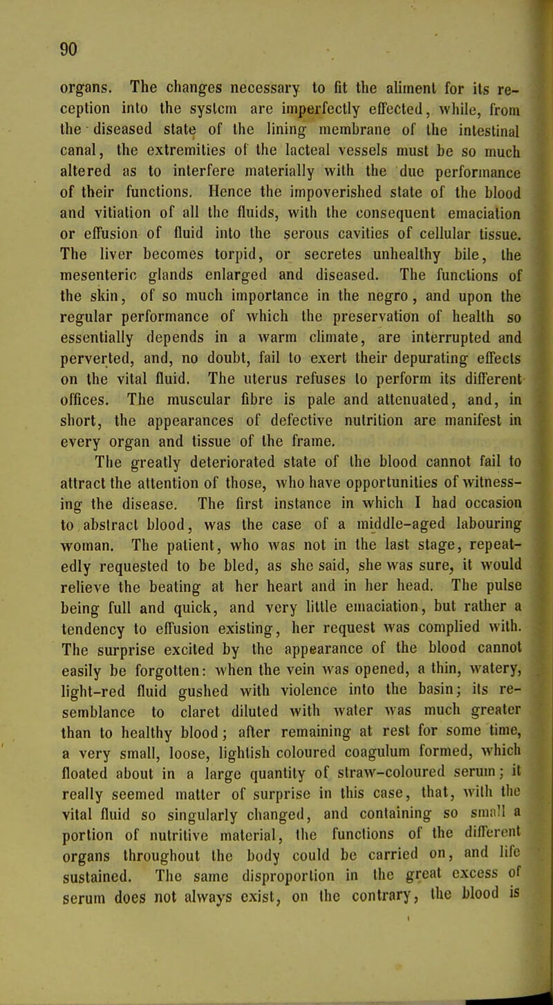 Organs. The changes necessary to fit the aliment for ils re- ceplion into the syslcm are imperfectly eflfected, while, from the diseased State of the lining membrane of the intestinal canal, the extremities of the lacteal vessels must be so much alte red as to interfere materially with the due Performance of their functions. Hence the irnpoverished State of the blood and vitiation of all the fluids, with the consequent emacialion or elTusion of fluid into the serous cavities of cellular tissue. The liver becomes torpid, or secretes unhealthy bile, the mesenterio glands enlarged and diseased. The functions of the skin, of so much importance in the negro, and upon the regulär Performance of which the preservation of health so essentially depends in a warm climate, are interrupted and perverted, and, no doubt, fail to exert their depurating effecls on the vital fluid. The Uterus refuses lo perform its different Offices. The muscular fibre is pale and attenuated, and, in Short, the appearances of defective nulrition are manifest in every organ and tissue of the frame. The greatly deteriorated state of Ihe blood cannot fail to attract the attention of those, who have opportunities of witness- ing the disease. The first instance in which I had occasion to abslracl blood, was the case of a middle-aged labouring woman, The patient, who Avas not in the last stage, repeat- edly requested to be bled, as she said, she was sure, it would relieve the beating at her heart and in her head. The pulse being füll and quick, and very Utile emaciation, bat rather a tendency to effusion existing, her request was complied with. The surprise excited by the appearance of the blood cannot easily be forgolten: when the vein was opened, a thin, watery, light-red fluid gushed with violence into the basin; ils re- semblance to claret diluled with Avater was much greater than to healthy blood; after remaining at rest for some time, a very small, loose, lighlish coloured coagulum formed, which floated about in a large quantily of slraw-coloured serum; it really seemed matter of surprise in this case, that, wilh the vital fluid so singularly changed, and conlaining so smnll a portion of nutritive material, the functions of the diflerent Organs Ihroughout the body could be carried on, and lifo sustained. The same disproporlion in the great excess of serum does not always exist, on the contrary, the blood is