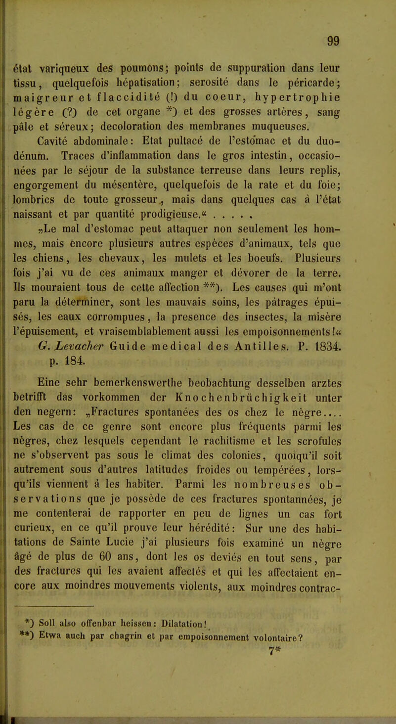 ! I 99 etat variqueux des poumons; poinls de suppuration dans leur tissu, quelquefois hepatisalion; serosite dans le pericarde; maigreur et flaccidite (!) du coeur, hypertrophie legere (?) de cet organe *) et des grosses arleres, sang pale et sereux; decoloration des membranes muqueuses. Cavite abdominale: Etat pultace de l'esto'mac et du duo- denum. Traces d'inflammalion dans le gros intestin, occasio- iiees par le sejour de la substance terreuse dans leurs replis, engorgement du mesentere, quelquefois de la rate et du foie; lorabrics de toute grosseur, mais dans quelques cas a l'etat naissant et par quantite prodigieuse.« »Le mal d'estomac peut altaquer non seulement les hom- mes, mais encore plusieurs autres especes d'animaux, tels que les chiens, les chevaux, les mulets et les boeufs. Plusieurs fois j'ai vu de ces animaux manger et devorer de la terre. Iis mouraient tous de celte affeclion **). Les causes qui m'ont paru la determiner, sont les mauvais soins, les pätrages epui- ses, les eaux cörrompues, la presence des insectes, la misere l'epuisement, et vraisemblablement aussi les empoisonnemenls!« G. Levacher Guide medical des Antilles. P. 1834. p. 184. Eine sehr bemerkenswerlhe beobachtung desselben arztes betrifft das vorkommen der Knochenbrüchigkeit unter den negern: „Fractures spontanees des os chez le negre.... Les cas de ce genre sont encore plus frequents parmi les negres, chez lesquels cependant le rachitisme et les scrofules ne s'observent pas sous le climat des colonies, quoiqu'il seit autrement sous d'autres latitudes froides ou lemperees, lors- qu'ils viennent ä les habiter. Parmi les nombreuses ob- servations que je possede de ces fracturcs spontannees, je me contenterai de rapporter en peu de lignes un cas fort curieux, en ce qu'il prouve leur heredite; Sur une des habi- tations de Sainte Lucie j'ai plusieurs fois examine un negre äge de plus de 60 ans, dont les os devies en tout sens, par des fractures qui les avaient affecles et qui les affectaient en- core aux moindres mouvemenls violenls, aux moindres contrac- *) Soll also offenbar lieissen: Dilatation! **) Etwa auch par chagrin et par empoisonnement volontaire?