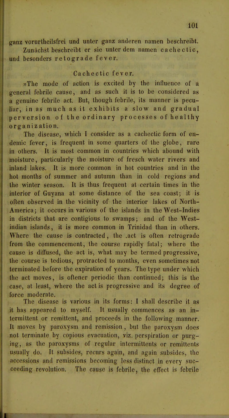 ganz vorurlheilsfrei und unter ganz anderen namen beschreibt. Zunächst beschreibt er sie unter dem namen cachectic, und besonders retograde fever. Cachectic fever. »The mode of action is excited by the influence of a general febrile cause, and as such it is to be considered as a genuine febrile act. But, though febrile, its manner is pecu- liar, in as much as it exhibits a slow and gradual perversion of the ordinary processes of healthy Organization. The disease, which I consider as a cachectic form of en- demic fever, is frequent in some quarters of the globe, rare in olhers. It is most common in counlries which abound wilh moisture, particularly the moisture of fresch water rivers and inland lakes. It is more common in bot countries and in Ihe bot months of summer and autumn than in cold regions and the Winter season. It is thus frequent at cerlain times in the interior of Guyana at some distance of the sea coast; it is often observed in the vicinity of the interior lakes of North- America; it occurs in various of the Islands in the West-Indies in districls that are contigious to swamps; and of the West- indian islands, it is more common in Trinidad than in others. Where the cause is contracted, the .act is often retrograde from the commencement, the course rapidly fatal; where the cause is diffused, Ihe act is, what may be termed progressive, the course is tedious, protracted to months, even sometimes not terminated before the expiration of years. The type under which the act moves, is oflener periodic than continued; this is the case, at least, where the act is progressive and its degree of force moderate. The disease is various in its forms: I shall describe it as it has appeared to myself. It usually commences as an in- termiltent or remittent, and proceeds in the following manner. It moves by paroxysm and remission, but the paroxysm does not terminale by copious evacuation, viz, Perspiration or purg- ing, as the paroxysms of regulär intermittents or remiltents usually do. It subsides, recurs again, and again subsides, Ihe accessions and remissions becoming less distinct in every suc- ceeding revolution. The cause is febrile, the effect is febrile