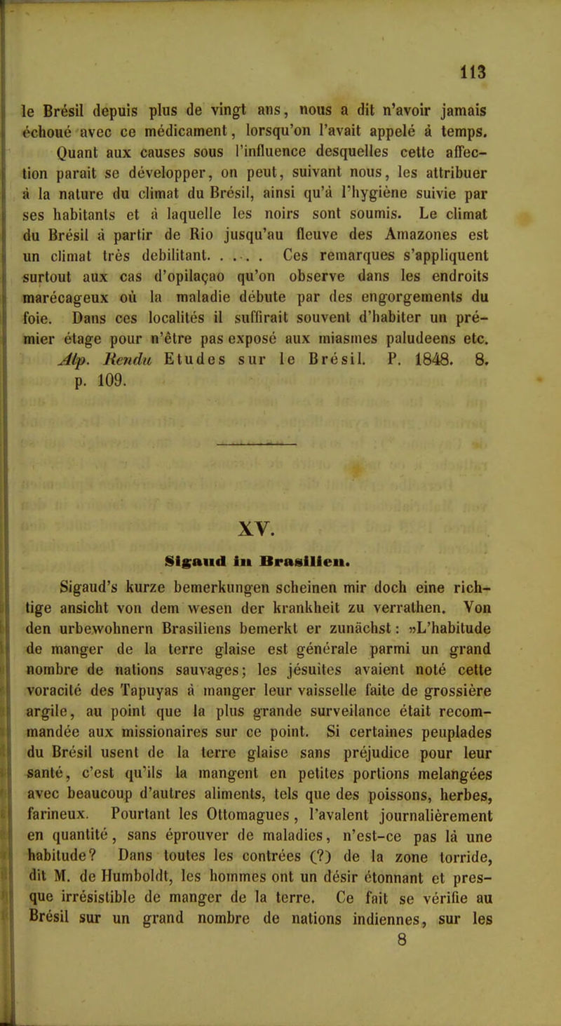 le Bresil depuis plus de vingt ans, nous a dit n'avoir jamais echoue avec ce medicament, lorsqu'on l'avait appele ä temps. Quant aux causes sous l'influence desquelles cette affec- tion parait se developper, on peut, suivant nous, les attribuer ä la nature du climat du Bresil, ainsi qu'ä l'hygiene suivie par ses habitanls et ä laquelle les noirs sont soumis. Le climat du Bresil ä partir de Rio jusqu'au fleuve des Amazones est un climat tres debilitant. .... Ces remarques s'appliquent «urtout aux cas d'opilagao qu'on observe dans les endroits marecageux oii la maladie debute par des engorgements du feie. Dans ces localites il suffirait souvent d'habiter un pre- mier etage pour n'etre pas expose aux niiasmes paludeens etc. Alip. Hendu Etudes sur le Bresil. P. 1848. 8. p. 109. XV. Sigaud i» Brasilien. Sigaud's kurze bemerkungen scheinen mir doch eine rich- tige ansieht von dem wesen der krankheit zu verralhen. Von den urbewohnern Brasiliens bemerkt er zunächst: »L'habitude de manger de la terre glaise est generale parmi un grand nombre de nations sauvages; les jesuites avaient note cette voracite des Tapuyas ä manger leur vaisselle faite de grossiere argile, au point que la plus grande surveilance etait recom- tnandee aux missionaires sur ce point. Si certaines peuplades du Bresil usent de la terre glaise sans prejudice pour leur -sante, c'est qu'ils la mangent en petites portions melangees avec beaucoup d'autres aliments, tels que des poissons, herbes, farineux. Pourtant les Ottomagues, l'avalent journalierement en quantite, sans eprouver de maladies, n'est-ce pas lä une habitude? Dans toules les contrees C?) de la zone torride, dit M. de Humboldt, les hommes ont un desir etonnant et pres- que irresistible de manger de la terre. Ce fait se verifie au Bresil sur un grand nombre de nations indiennes, sur les 8