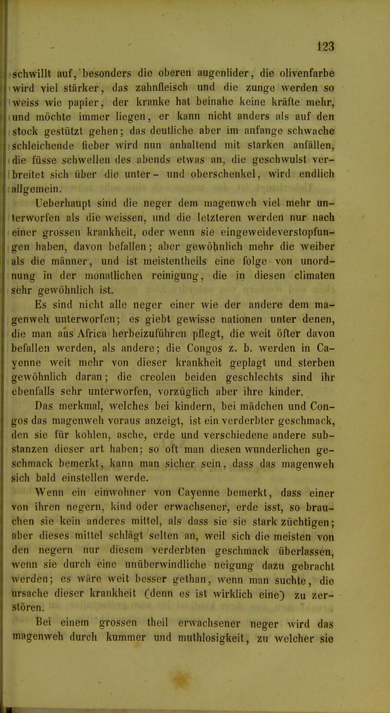 ! 123 schwillt auf,'besonders die oberen augenlider, die olivenfarbe wird viel stärker, das Zahnfleisch und die zunge werden so weiss wie papier, der kranke hat beinahe keine kräfte mehr, und möchte immer liegen, er kann nicht anders als auf den stock gestützt gehen; das deutliche aber im anfange schwache schleichende fieber wird nun anhaltend mit starken anfallen, die füsse schwellen des abends etwas an, die geschwulst ver- breitet sich über die unter- und Oberschenkel, wird endlich allgemein. Ueberhaupt sind die neger dem magenweh viel mehr un- terworfen als die weissen, und die letzteren werden nur nach einer grossen krankheit, oder wenn sie eingeweideverslopfun- gen haben, davon befallen; aber gewölinlich mehr die weiber als die männer, und ist meislentheils eine folge von Unord- nung in der monallichei\ reinigung, die in diesen climaten sehr gewöhnlich ist. Es sind nicht alle neger einer wie der andere dem ma- genweh unterworfen; es giebt gewisse nationen unter denen, die man aus Africa herbeizuführen pflegt, die weit öfter davon befallen werden, als andere; die Congos z. b, werden in Ca- yenne weit mehr von dieser krankheit geplagt und sterben gewöhnlich daran; die creolen beiden geschlechts sind ihr ebenfalls sehr unterworfen, vorzüglich aber ihre kinder. Das merkmal, welches bei kindern, bei mädchen und Con- gos das magenweh voraus anzeigt, ist ein verderbter geschmack, den sie für kohlen, asche, erde und verschiedene andere Sub- stanzen dieser art haben; so oft man diesen wunderlichen ge- schmack bemerkt, kann man sicher sein, dass das magenweh sich bald einstellen werde. Wenn ein einwohner von Cayenne bemerkt, dass einer von ihren negern, kind oder erwachsener, erde isst, so brau- chen sie kein anderes mittel, als dass sie sie stark züchtigen; aber dieses mittel schlägt selten an, weil sich die meisten von den negern nur diesem verderbten geschmack überlassen, wenn sie durch eine unüberwindliche neigung dazu gebracht werden; es wäre weit besser gethan, wenn man suchte, die Ursache dieser krankheit (denn es ist wirklich eine) zu zer- stören. Bei einem grossen theil erwachsener neger wird das magenweh durch kummer und muthlosigkeit, zu welcher sie