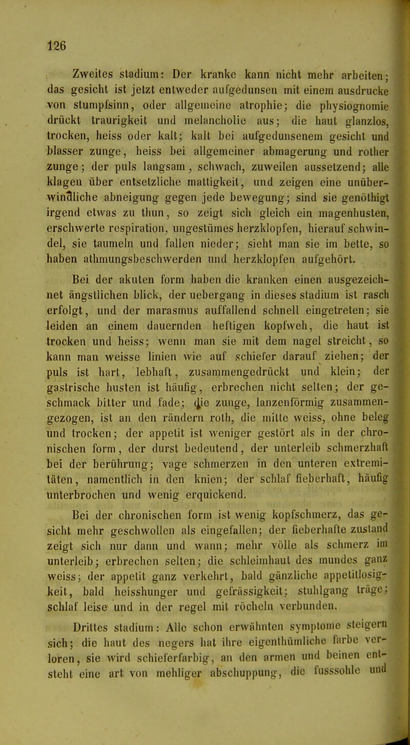 Zweites Stadium: Der kranke kann nicht mehr arbeiten; das gesichl ist jetzt entweder aufgedunsen mit einem ausdrucke von Stumpfsinn, oder allgemeine atrophie; die physiognomie drückt traurigkeit und melancholie aus; die haut glanzlos, trocken, heiss oder kalt; kalt Lei aufgedunsenem gesicht und blasser zunge, heiss bei allgemeiner abmagerung und rother Zunge; der puls langsam, schwach, zuweilen aussetzend; alle klagen über entsetzliche mattigkeit, und zeigen eine unüber- windliche abneigung gegen jede bewegung; sind sie genölhigl irgend etwas zu thun, so zeigt sich gleich ein magenhusten, erschwerte respiration, ungestümes herzklopfen, hierauf Schwin- del, sie taumeln und fallen nieder; sieht man sie im bette, so haben athmungsbeschwerden und herzklopfen aufgehört. Bei der akuten form haben die kranken einen ausgezeich- net ängstlichen blick, der uebergang in dieses Stadium ist rasch erfolgt, und der marasmus auffallend schnell eingetreten; sie leiden an einem dauernden heftigen kopfweh, die haut ist trocken und heiss; wenn man sie mit dem nagel streicht, so kann man weisse linien wie auf schiefer darauf ziehen; der puls ist hart, lebhaft, zusammengedrückt und klein; der gastrische husten ist häufig, erbrechen nicht selten; der ge- schmack bitter und fade; 4,ie zunge, lanzenförmig zusammen- gezogen, ist an den rändern rolh, die mitte weiss, ohne beleg und trocken; der appetit ist weniger gestört als in der chro- nischen form, der durst bedeutend, der Unterleib schmerzhaft bei der berührung; vage schmerzen in den unteren extremi- täten, namentlich in den knien; der schlaf fieberhaft, häufig unterbrochen und wenig erquickend. Bei der chronischen form ist wenig kopfschmerz, das ge- sicht mehr geschwollen als eingefallen; der fieberhafte zustand zeigt sich nur dann und wann; mehr volle als schmerz im Unterleib; erbrechen selten; die Schleimhaut des mundes ganz weiss; der appelit ganz verkehrt, bald gänzliche appetillosig- keit, bald heisshunger und gefrässigkeit; Stuhlgang träge; schlaf leise und in der regel mit röcheln verbunden. Drittes Stadium: Alle schon erwähnten symplome steigern sich; die haut des negers hat ihre eigenthümliclie färbe ver- loren, sie wird schieferfarbig, an den armen und belnen ent- steht eine art von mehliger abschuppung, die fusssohle und