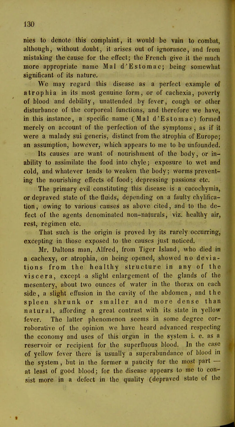 nies to denole this complaint, it would be vain to combat, allhough, without doubt, it arises out of ignorance, and from mistaking the cause for the effect; Ihe French give it the much more appropriate name Mal d'Estomac; being somewhat significant of its nature. We may regard this disease as a perfect example of atrophia in its most genuine form, or of cachexia, poverty of blood and debility, unatlended by fever, cough or other disturbance of the corporeal funclions, and therefore we have, in this instance, a specific name (Mal d'Estomac) fonned merely on account of the perfection of the Symptoms , as if it were a malady sui generis, distinct from the atrophia of Europe; an assumplion, however, which appears to me to be unfounded. Its causes are want of nourishrnent of the body, or in- ability to assimilate the food into chyle; exposure to wet and cold, and whatever tends to weaken the body; worms prevent- ing the nourishing effects of food; depressing passions etc. The primary evil constituting this disease is a cacochymia, or depraved State of the fluids, depending on a faulty chylifica- tion, owing to various causes as above ciled, and to the de- fect of the agents denominated non-nalurals, viz. healthy air, rest, regimen etc. That such is the origin is proved by its rarely occurring, excepting in those exposed to the causes just noticed. Mr. Daltons man, Alfred, from Tiger Island, who died in a cachexy, or atrophia, on being opened, showed no devia- tions from the healthy structure in any of the viscera, except a slight eniargement of the glands of the mesentery, about two ounces of water in the thorax on each side, a slight effusion in the cavily of the abdomen, and the spieen shrunk or smaller and more dense than natural, affording a greal conlrast wilh its State in yellow fever. The lalter phenomenon seems in some degree cor- roborative of the opinion we have heard advanced respecting the economy and uses of this organ in the System i. e. as a reservoir or recipient for the superfluous blood. In Ihe case of yellow fever there is usually a supcrabundance of blood in the System, but in the former a paucity for the most part — at least of good blood; for the disease appears to me to con- sist more in a defect in the qualily (depraved stale of Ihe