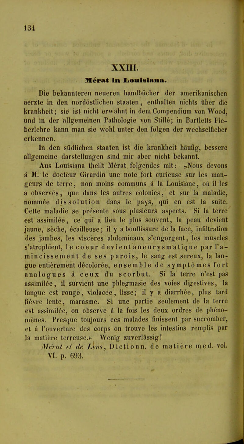 xxin. merat in lioulgiana. Die bekannleren neueren Handbücher der amerikanischen aerzte in den nordöstlichen Staaten, enthalten nichts über die krankheit; sie ist nicht erwähnt in dem Compendium von Wood, und in der allgemeinen Pathologie von Stille; in Barllells Fie- berlehre kann man sie wohl unter den folgen der wechselfieber erkennen. In den südlichen Staaten ist die krankheit häuflg, bessere allgemeine darstellungen sind mir aber nicht bekannt. Aus Louisiana theilt Merat folgendes mit: »Nous devons ä M. Ic docteur Girardin une note fort curieuse sur les man- geurs de terrc, non moins communs ä la Louisiane, oü il les a observc^s, que dans les autres colonies, et sur la maladie, nommöe dissolution dans le pays, qui en est la suite. Cette maladie se präsente sous plusieurs aspects. Si la terre est assimilee, ce qui a lieu le plus souvent, la peau devienl jaune, seche, ecailleuse; il y abouffissure de la face, infiltration des jambes, les viscöres abdominaux s'engorgent, les muscles s'atrophient, le coeur devientaneurysmatique par I'a- mincissement de ses parois, le sang est sereux, la lan- gue enlierement döcolorde, ensemble de symptömes fori analogues ä ceux du scorbut. Si la terre n'est pas assimilee, il survient une phlegmasie des voies digestives, la langue est rouge, violacöe, lisse; il y a diarrhöe, plus tard lievre lente, marasme. Si une partie seulement de la terre est assimilöe, on observe ä la fois les deux ordres de pheno- mönes. Presquc toujours ces malades finissent par succomber, et ä l'ouverture des corps on trouve les inlestins remplis par la malifere terreuse.« Wenig zuverlässig! Mc7-at et de Lens, Diclionn. de maliere med. vol. VI. p. 693.