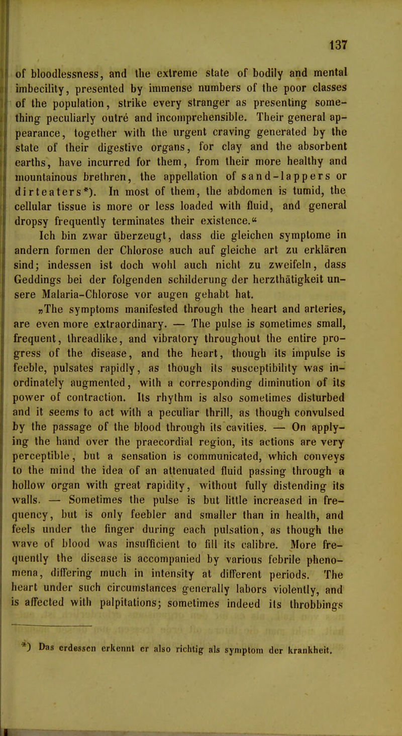 of bloodlessness, and Ihe exlreme State of bodily and mental imbecility, presented by immense numbers of the poor classes of the populalion, slrike every stranger as presenling some- thing peculiarly outre and incomprehensible, Their general ap- pearance, together with the urgent craving generated by the State of their digestive organs, for clay and the absorbenl carths, have incurred for them, from their niore healthy and niountainous brethren, the appellation of sand-lappers or dirteaters*). In most of them, the abdomen is tumid, the cellular tissue is more or less loaded with fluid, and general dropsy frequently terminates their existence.« Ich bin zwar überzeugt, dass die gleichen Symptome in andern formen der Chlorose auch auf gleiche art zu erklären sind; indessen ist doch wohl auch nicht zu zweifeln, dass Geddings bei der folgenden Schilderung der herzlhätigkeit un- sere Malaria-Chlorose vor äugen gehabt hat. »The Symptoms manifested through the heart and arteries, are even more extraordinary. — The pulse is sometimes small, frequent, Ihreadlike, and vibralory throughout the entire pro- gress of the disease, and the heart, though ils impulse is feeble, pulsates rapidiy, as though its susceptibility was in- ordinately augmented, with a corresponding diminution of its power of contraction. Its rhythm is also sometimes disturbed and it seems to act with a peculiar thrill, as though convulsed by the passage of the blood through its cavities. — On apply- ing the band over the praecordial region, its actions are very perceptible, but a Sensation is communicated, which conveys to the niind the idea of an attenuated fluid passing through a hoUow organ with great rapidity, wilhout fully distending its walls. — Sometimes the pulse is but Utile increased in fre- quency, but is only feebler and smaller than in heallh, and feels under the finger during each pulsation, as though the wave of blood was insufficienl to fill its calibre. More fre- quently the disease is accompanied by various febrile pheno- mena, difl'ering much in intensity at difFerent periods. The heart under such circumslances generaliy labors violenlly, and is affected with palpitations; sometimes indeed ils Ihrobbings *) Das erdessen erkennt er also richtig als Symptom der krankheit. I