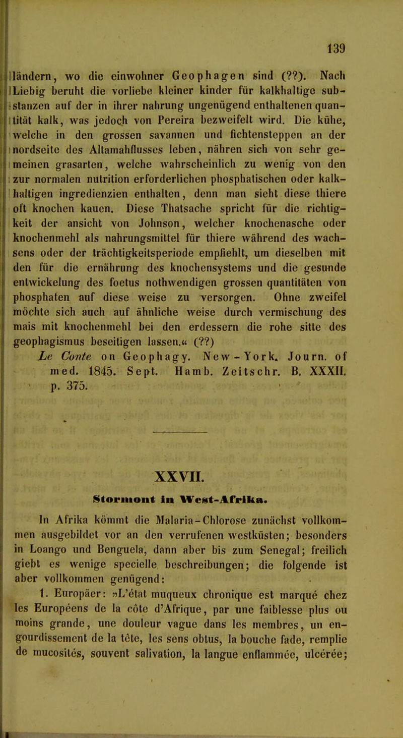 139 1 andern, wo die einwoliner Geophagen sind (??). Nach Liebig beruht die verliebe kleiner kinder für kalkhaltige Sub- stanzen auf der in ihrer nahrung ungenügend enthaltenen quan- tität kalk, was jedoch von Pereira bezweifelt wird. Die kühe, welche in den grossen savannen und fichtensteppen an der nordseile des Allarnahflusses leben, nähren sich von sehr ge- meinen grasarten, welche wahrscheinlich zu wenig von den zur normalen nutrilion erforderlichen phosphatischen oder kalk- haltigen Ingredienzien enthalten, denn man sieht diese thiere oft knochen kauen. Diese Thatsache spricht für die richlig- keit der ansieht von Johnson, welcher knochenasche oder knochenmehl als nahrungsmittel für thiere während des Wach- sens oder der trächtigkeilsperiode empfiehlt, um dieselben mit den für die ernährung des knochensystems und die gesunde entwickelung des foetus nothwendigen grossen quanlitäten von phosphaten auf diese weise zu versorgen. Ohne zweifei möchte sich auch auf ähnliche weise durch Vermischung des mais mit knochenmehl bei den erdessern die rohe sitte des geophagismus beseitigen lassen.« (??) Le Cunte on Geophagy. New-York. Journ. of med. 1845. Sept. Hamb. Zeitschr. B. XXXII. • p. 375. XXVII. Storiiiont In West-Afrika. In Afrika kömmt die Malaria-Chlorose zunächst vollkom- men ausgebildet vor an den verrufenen Westküsten; besonders in Loango und Benguela, dann aber bis zum Senegal; freilich giebt es wenige specielle beschreibungen; die folgende ist aber vollkommen genügend: 1. Europäer: «L'etat muqueux chronique est marque chez les Europeens de la cöte d'Afrique, par une faiblesse plus ou moins grande, une douleur vague dans les membres, un en- gourdissement de la tote, les sens oblus, la bouche fade, remplie de mucosites, souvent salivation, la langue enflammee, ulceree; r