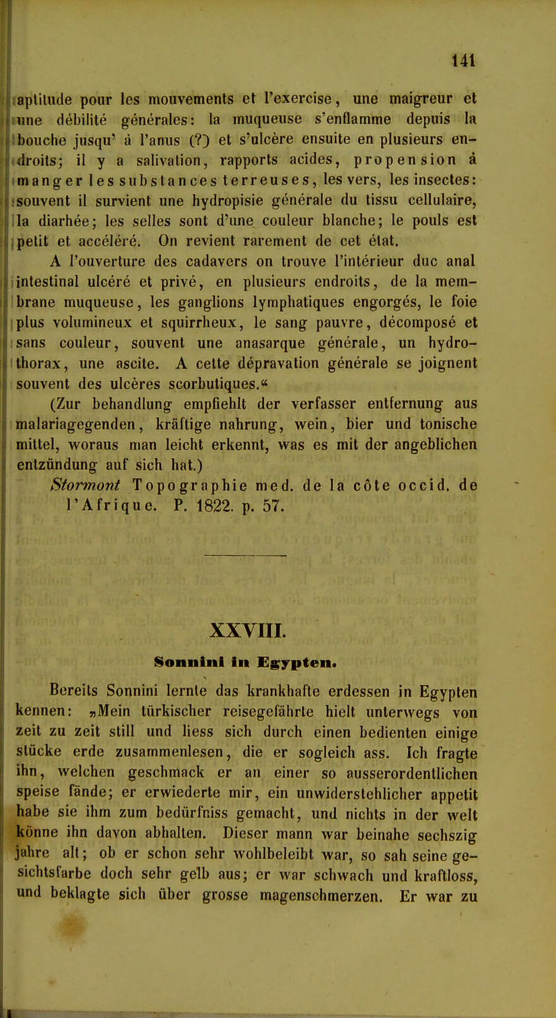 aplilude pour Ics mouvements et l'exercise, une maigreur et mie (lebilite generales: la muqueiise s'enflamme depuis la bouche jusqu' d l'anus (?) et s'uicere ensuile en plusieurs en- (Iroits; il y a salivation, rapporls acides, propension ä mangerlessiibslancesterreuses,les vers, les insectes: souvent il survient une hydropisie generale du tissu cellulaire, la diarhee; les selles sont d'une couleur blanche; le pouls est pelit et accelere, On revient rarement de cet etat. A I'ouverture des cadavers on trouve l'inlerieur duc anal i intestinal uicere et prive, en plusieurs endroits, de la mem- Ibrane muqueuse, les ganglions lymphatiques engorges, le foie !plus volumineux et squirrheux, le sang pauvre, decompose et isans couleur, souvent une anasarque generale, un hydro- ilhorax, une ascite. A celte depravation generale se joignent souvent des ulceres scorbutiques.« (Zur behandlung empfiehlt der Verfasser entfernung aus malariagegenden, kräftige nahrung, wein, bier und tonische mittel, woraus man leicht erkennt, was es mit der angeblichen entzündung auf sich hat.) Stormont Topographie med. de la cole occid. de l'Afrique. P. 1822. p. 57. XXVIII. Sonnlnl In Egypten« Bereits Sonnini lernte das krankhafte erdessen in Egypten kennen: »Mein türkischer reisegefährle hielt unterwegs von zeit zu zeit still und Hess sich durch einen bedienten einige stücke erde zusammenlesen, die er sogleich ass. Ich fragte ihn, welchen geschmack er an einer so ausserordentlichen speise fände; er erwiederte mir, ein unwiderstehlicher appetit habe sie ihm zum bedürfniss gemacht, und nichts in der weit könne ihn davon abhalten. Dieser mann war beinahe sechszig jähre alt; ob er schon sehr wohlbeleibt war, so sah seine ge- sichtsfarbe doch sehr gelb aus; er war schwach und kraftloss, und beklagte sich über grosse magenschmerzen. Er war zu