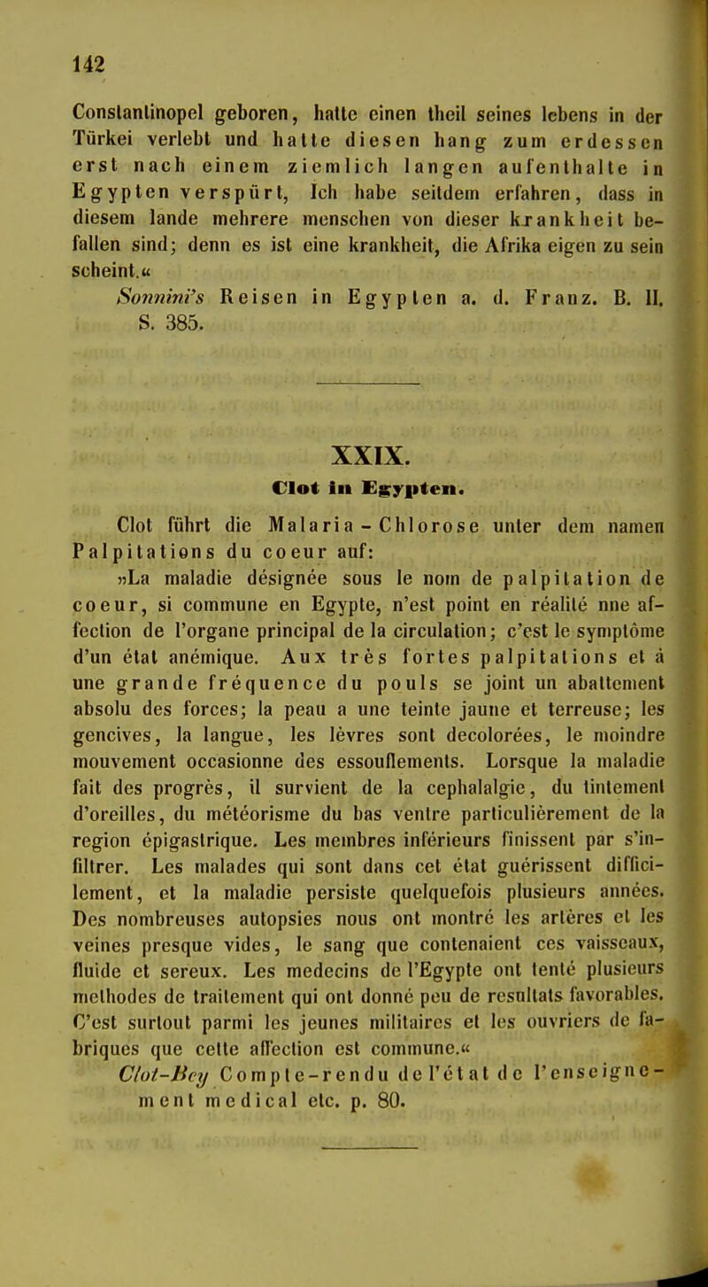 Conslanlinopel geboren, halte einen theil seines Icbens in der Türkei verlebt und hatte diesen hang zum erdessen erst nach einem ziemlich langen aufenthalle in Egypten verspürt, Ich habe seitdem erfahren, dass in diesem lande mehrere menschen von dieser kxankheit be- fallen sind; denn es ist eine krankheit, die Afrika eigen zu sein scheint.« Sonnini's Reisen in Egypten a. d. Franz. B. II, S. 385. XXIX. Clot in Egyiiten. Clot führt die Malaria - Chlorose unter dem namen Palpitations du coeur auf: »La maladie designee sous le nom de palpitation de coeur, si commune en Egypte, n'est point en realile nne af- feclion de l'organe principal de la circulation; c'est le Symptome d'un etat anemique. Aux tres fortes palpitations et ä une grandefrequencedu pouls se Joint un abaltcment absolu des forces; la peau a une leinte jaune et terreuse; les gencives, la langue, les levres sonl decolorees, le nioindre mouvement occasionne des essouflements. Lorsque la maladie fait des progres, il survient de la cephalalgie, du tinlemenl d'oreilles, du meteorisme du bas venire particulierement de la region epigaslrique. Les membres inferieurs finissenl par s'in- fdtrer. Les malades qui sont dans cet etat guerissent diffici- lement, et la maladie persiste quelquefois plusieurs annees. Des nombreuses aulopsies nous ont monlre les arleres el les veines presque vides, le sang que contenaient ces vaisseaux, fluide et sereux. Les medecins de l'Egyple ont lente plusieurs melhodes de trailement qui ont donne peu de resnllals favorables. C'est surlout parmi les jeunes militaircs el les ouvriers de fa- briques que celte affeclion est commune.« Clot-Bcy Comple-rendu del'etat de l'enseigne- mcnt medical elc. p. 80.