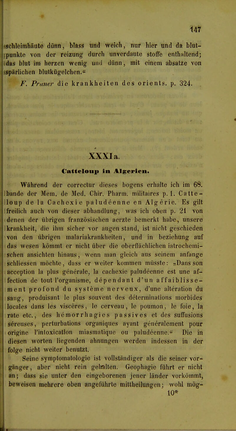 I» sschleimhäule dünn, blass und weich, nur hier und da blut- fpunkle von der reizung durch unverdaute stoße enthaltend; (idas blut im herzen wenig und dünn, mit einem absatze von sspärlichen blulkügelchen.« F. Praner die krankheiten des Orients, p, 324. * XXXI a. Catteloup in Algerien. Während der correclur dieses bogens erhalte ich im 68. Ibande der Mem. de Med. Chir. Pharm, militaires p. 1. Catte- iloup de la Cachexie paludeenne en Algerie. Es gilt !freilich auch von dieser abhandlung, was ich oben p. 21 von (denen der übrigen französischen aerzte bemerkt habe, unsere Ikrankheit, die ihm sicher vor äugen stand, ist nicht geschieden von den übrigen malariakrankheiten, und in beziehung auf das Wesen kömmt er nicht über die oberflächlichen iatrochemi- schen ansichten hinaus, wenn man gleich aus seinem anfange schliessen möchte, dass er weiter kommen müssle: »Dans son : acception la plus generale, la cachexie paludeenne est une af- Ifection de tout l'organisme, dependanl d'un affaiblisse- iment profond du Systeme nerveux, d'une alteration du isang, produisant le plus souvent des determinalions morbides llocales dans les visceres, le cerveau, le poumon, le foie, la irate etc., des hemorrhagics passives et des suffusions ; S^reuses, perturbations organiques ayant generalement pour lorigine l'inloxicatlon miasmatique ou paludeenne.« Die in diesen worten liegenden ahnungen werden indessen in der folge nicht weiter benutzt. Seine Symptomatologie ist vollständiger als die seiner Vor- gänger, aber nicht rein gehalten. Geophagie führt er nicht an; dass sie unter den eingeborenen jener länder vorkömmt, beweisen mehrere oben angeführte millheilungen; wohl mög- 10*