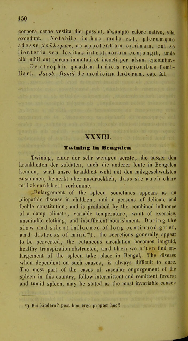 Corpora carne vestita dici possiiil, absumpto calore nativo, vila excedunt. Notabile in hoc inalo est, pleruinque adesse ßovlLfiov, ac appetenliam caninam, cui se lienteria seu levilas intestinorum conjungit, unde cibi nihil aut parum iminulali et incocli per aivutn ejiciuntur.« De atrophia quadani Indicis regionibus fami- liari. Jacob, Boniii de medicina Indorum. cap. XI. XXXIII. Twinlns In Beug^alen. Twining, einer der sehr wenigen aerzte, die ausser den krankheiten der Soldaten, auch die anderer leule in Bengalen kennen, wirft unsre krankhcit wohl mit den milzgeschvvülslen zusammen, bemerkt aber ausdrücklich, dass sie auch ohne milzkrankheit vorkomme. »Enlargement of the spieen sometimes appears as an idiopathic disease in children, and in persons of dellcale and feeble Constitution; and is produced by the combined influence of a damp climale, variable temperature, wanl of exercise, unsuitable clothing, and insufficient nourishment. Düring the slow and silent influence of long continued grief, and distress of mind*), the secrelions generally appear to be perverted, the cutaneous circulalion becomes languid, heallhy transpiration obslrucled, and then we often find en- largement of the spieen take place in Bengal. The disease when dependent on such causes, is always difiicult to eure. The most part of the cases of vascular engorgemenl of the spieen in this counlry, foUow intermittent and remittent fevers; and tumid spieen, may be stated as the most invariable conse- Bei kindem? posl hoc ergo proptor hoc?