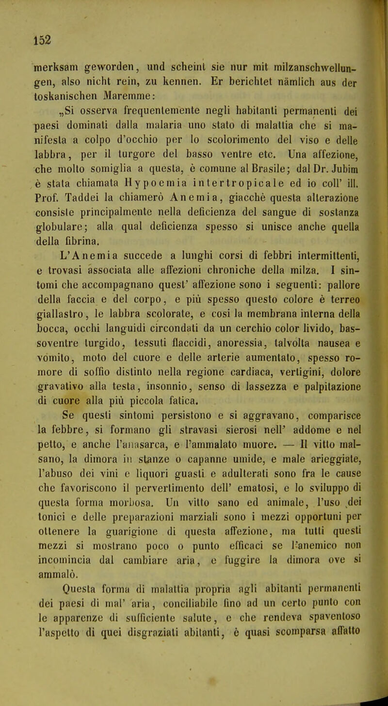 merksam geworden, und scheint sie nur mit milzanschvvellun- gen, also niclu rein, zu kennen. Er bericlitet nämlich aus der toskanischen Maremme: „Si osserva frequenlemente negli habilanli permanenli dei paesi dominati daila nialaria uno stato di malallia che si ma- nifesla a colpo d'occhio per lo scolorimento del viso e delle labbra, per il turgore del basso ventre etc. Una affezione, che molto somiglia a quesla, e comune al Brasile; dal Dr. Jubim e stala chiamata Hypoeniia intertropicale ed io coli' ill. Prof. Taddei la chiamerö Anemia, giacche questa alterazione consisle principalmente nella deficienza del sangue di soslanza globulare; alla qua! deficienza spesso si unisce anclie quella della fibrina. L'Anemia succede a lunghi corsi di febbri intermitlenti, e trovasi ässociata alle aiTezloni chroniche della milza. I sin- tomi che accompagnano quest' affezione sono i seguenli: pallore della faccia e del corpo, e piü spesso questo colore e terreo giallaslro, le labbra scolorale, e cosi la membrana interna della bocca, ocohi languidi circondati da un cerchio color livido, bas- soventre turgido, tessuti flaccidi, anoressia, lalvolta nausea e vömito, moto de! cuore e delle arlerie aumenlalo, spesso ro- more di soffio dislinlo nella regione cardiaca, verligini, dolore gravalivo alla testa, insonnio, senso di lassezza e palpilazione di cuore alla piü piccola fatica. Se questi sintomi persistono e si aggravano, comparisce la febbre, si formano gli stravasi sierosi nell' addome e nel petto, e anche l'aiiasarca, e l'ammalato muore. — II vitlo inal- sano, la dimora in stanze o capanne uuiide, e male arieggiale, l'abuso dei vini e liquori guasli e adulterati sono fra le cause che favoriscono il perverliniento dell' ematosi, e lo sviluppo di questa forma morbosa. Un vitto sano ed animale, I'uso ^dei tonici e delle preparazioni marziali sono i mezzi opportuni per ottenere la guarigione di questa affezione, ma lulti questi mezzi si moslrano poco o punto efficaci se 1-aneniico non incomincia dal cambiare aria, e fuggire la dimora ove si ammalö. Questa forma di malattia propria agli abitanti permanenti dei paesi di mal' aria, conciliabile fino ad un certo punto con le apparcnze di sufficiente salute, e che rendeva spaventoso l'aspetlo di quei disgraziati abilanli, e quasi scomparsa affatto