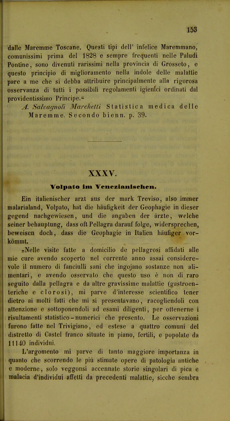 dalle Maremme Toscane. Quesli lipi dell' infelice Maremmano, comunissimi prima del 1828 e sempre frequenli nelle Paludi Ponline, sono divenuli rarissimi nella proviiicia di Grosseto, e questo principio di miglioramenlo nella indole delle malatUe pare a me che si debba allribulre principalmenle alla rigorosa osservanza di tulti i possibili regolamenli igienici ordinali dal providenlissimo Principe. A. Salmgnoü Marchelti Slatistica medica delie Maremme. Secondo bienn. p. 39. XXXV. Volpato Im Venezianigclien. Ein italienischer arzt aus der mark Treviso, also immer malarialand, Volpato, hat die häufigkeit der Geophagie in dieser gegend nachgewiesen, und die angaben der ärzte, welche seiner behauplung, dass oft Pellagra darauf folge, widersprechen, beweisen doch, dass die Geophagie in Italien häufiger vor- kömmt. »Nelle Visite fatte a domicilio de pellagrosi affidati alle mie eure avendo scoperlo nel corrente anno assai considere- vole il numero di fanciulli sani che ingojano sostanze non ali- menlari, e avendo osservalo che questo uso e non di raro seguito dalla pellagra e da altre gravissime malattie (gastroen- leriche e clorosi), mi parve d'interesse scientifico teuer dietro ai molti fatli che mi si presentavano, racogliendoli con atlenzione e sottoponendoli ad esami diligenti, per ollenerne i risultamenti statistico-numerici che presento, Le osservazioni furono fatte nel Trivigiano, ed estese a quattro comuni del distretto di Castel franco situate in piano, fertili, e popolale da 11140 individui. L'argomento mi parve di tanlo maggiore importanza in quanto che scorrendo le piü stimate opere di patologia anliche e moderne, solo veggonsi accennatc storie singolari di pica e malacia d'individui affelli da precedenti malattie, sieche senibra